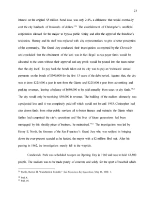 23
interest on the original $5 million bond issue was only 2.4%, a difference that would eventually
cost the city hundreds of thousands of dollars.”51 The establishment of Christopher’s unofficial
corporation allowed for the mayor to bypass public voting and after the approval the franchise’s
relocation, Harney and his staff was replaced with city representatives to give a better perception
of the community. The Grand Jury conducted their investigation as reported by the Chronicle
and concluded that the obtainment of the land was in fact illegal as tax payer funds would be
allocated to the team without their approval and any profit would be poured into the team rather
than the city itself. To pay back the bonds taken out the city was to pay an “estimated annual
payments on the bonds of $990,000 for the first 15 years of the debt period. Against that, the city
was to draw $225,000 a year in rent from the Giants and $225,000 a year from advertising and
parking revenues, leaving a balance of $640,000 to be paid annually from taxes or city funds.”52
The city would only be receiving $50,000 in revenue. The building of the stadium ultimately was
a projected loss until it was completely paid off which would not be until 1993. Christopher had
also drawn funds from other public services all to better finance and maintain the Giants which
further had comprised the city’s operations and “the lives of future generations had been
mortgaged by this shoddy piece of business, he maintained.”53 The investigation was led by
Henry E. North, the foreman of the San Francisco’s Grand Jury who was resilient in bringing
down the ever-present scandal as he handed the mayor with a $2 million libel suit. After his
passing in 1962, the investigation merely fell to the wayside.
Candlestick Park was scheduled to open on Opening Day in 1960 and was to hold 42,500
people. The stadium was to be made purely of concrete and solely for the sport of baseball which
51 Wolfe, Burton H. "Candlestick Swindle." San Francisco Bay Guardian, May 14, 1968: 1.
52 Ibid, 6.
53 Ibid, 10.
 