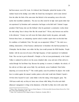 24
had been unseen west of St. Louis. It is believed that Christopher picked the location of the
stadium based on the dealings seen within the Grand Jury investigation and its name derived
from the either the birds of the same name that flocked in the surrounding area or the rocks
nearby that resembled candlesticks. The area was often noted for its high wind speeds which had
not experienced by Stoneham until construction had begun on the field itself. National League
president Chub Feeney also saw this firsthand when he questioned a construction worker about
the wind asking “does it always blow like this around here?’ ‘Oh no, only between one and five
in the afternoon.’ Freeney was well aware the Giants played mostly day games, and usually
between those hours...an enterprising reporter asked a weather expert when was the ideal time
for conditions at Candlestick Point. The reply was an unpractical 4:00am.”54 The wind was a
defining characteristic of San Francisco unbeknownst to Stoneham who had been promised by
Christopher that the climate seen within the Bay Area would promote the MLB franchise. People
familiar with the area were all aware of the high frequency of wind experienced in Candlestick
Point. This was due in part to Bernoulli’s Principle as “hot air (seen predominantly in the Central
Valley) is replaced by cold air over the ocean a hundred miles away and most of that cold air is
sucked through the San Bruno Gap. Because the opening is so narrow, it multiples the velocity of
the cold air as it blows right across Daily City and directly across Candlestick Point before
dispersing as it crosses the bay.”55 This would quickly cause for problems for players who would
have to combat against the unusual weather pattern as the wind would take Orlando Cepeda’s
410 foot drive beyond St. Louis’ center fielder in the first inning of the inaugural game. The
1960 team would only see forty-six home runs at home while hitting 84 on the road which
influenced management to bring in the dimensions of the field by thirty feet in left center field
54 Peters, Nick. Tales from the San Francisco Giants Dugout: A Collection ofthe Greatest Giants Stories Ever Told.
New York: Sports Publishing, 2011, 100.
55 Atlas, Ted. Candlestick Park:Imagesof Sports. Charleston: Arcadia, 2010, 6.
 