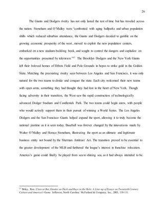 26
The Giants and Dodgers rivalry has not only lasted the test of time but has traveled across
the nation. Stoneham and O’Malley were “confronted with aging ballparks and urban population
shifts which reduced suburban attendance, the Giants and Dodgers decided to gamble on the
growing economic prosperity of the west...moved to exploit the new population centers,
embarked on a new stadium-building book, and sought to control the dangers and capitalize on
the opportunities presented by television.”57 The Brooklyn Dodgers and the New York Giants
left their beloved homes of Ebbets Field and Polo Grounds in hopes to strike gold in the Golden
State. Matching the preexisting rivalry seen between Los Angeles and San Francisco, it was only
natural for the two teams to divide and conquer the state. Each city welcomed their new teams
with open arms, something they had thought they had lost in the heart of New York. Though
facing adversity in their transition, the West saw the rapid construction of technologically
advanced Dodger Stadium and Candlestick Park. The two teams could begin anew, with people
who would actively support them in their pursuit of winning a World Series. The Los Angeles
Dodgers and the San Francisco Giants helped expand the sport, allowing it to truly become the
national pastime as it is seen today. Baseball was forever changed by the innovations made by
Walter O’Malley and Horace Stoneham, illustrating the sport as an ultimate and legitimate
business entity not bound by the Sherman Antitrust Act. The transition proved to be essential to
the greater development of the MLB and furthered the league’s interest in franchise relocation.
America’s game could finally be played from sea to shining sea, as it had always intended to be.
57 Briley, Ron. Class at Bat, Gender on Deck and Race in the Hole: A Line-up of Essays on Twentieth Century
Culture and America's Game. Jefferson, North Carolina: McFarland & Company, Inc., 2003, 110-111.
 