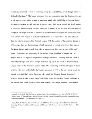 3
conspiracy, in restraint of trade or commerce among the several States, or with foreign nations is
declared to be illegal."1 The league is immune from any prosecution under the dictation of the act
as it is seen as merely a joint venture as seen in the initial ruling in 1951 by the Supreme Court.2
It is also seen as legal as each team acts as a single entity, there are no grounds for illegal activity
as it does not operate through interstate commerce as outlined in the Act itself. With this form of
exemption, the league was able to establish its own territorial rules beyond the jurisdiction of the
court system. First enacted in 1876, a team had control of an area within a five mile radius of
their city with the creation of the National League. With the addition of the American League in
1903, owners then saw the importance of such legislation as it would protect their best interest.
The league loosely implemented these rules as teams moved from place to place within their
region. They did not see major strife till discussions for the possibility of opening the Los
Angeles market. To object such a proposal, the league cited rule 1(c) stating that “the circuit of
either Major League shall not be changed to include any city in the circuit of the other Major
League except by the unanimous consent of the clubs constituting both Major Leagues.”3 These
territorial rules were updated after the league’s expansion in 1960 so that more power would be
granted to the individual clubs. These new rules stated that “National League determined
territories to be 10 miles beyond a team’s city limits, while the American League established a
one hundred mile radius around a team’s home ballpark. Each league required a three-fourths
1 Marinelli Jr., Arthur J. "Baseball and the Antitrust Laws." American Business Law Journal,1972: 69-72, 69.
2 Roberts, Gary R. "Sports Leagues and the Sherman Act: The Use and Abuse Of Section 1 to Regulate Restraints
On Intraleague Rivalry." UCLA Law Review, 1984: 219.
3 Nagel, Mark, Matt Brown, Daniel Rascher, and Chad McEvoy. "Major League Baseball Anti-Trust Immunity:
Examining the Legal and Financial Implications of Relocation Rules." Munich Personal RePEc Archive, 2006: 1-
38, 16.
 