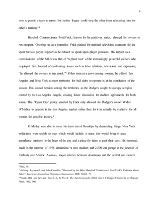 4
vote to permit a team to move, but neither league could stop the other from relocating into the
other’s territory”4
Baseball Commissioner Ford Frick, known for his pushover antics, allowed for owners to
run rampant. Growing up as a journalist, Frick pushed for national television contracts for the
sport but lost player support as he refused to speak upon player pensions. His impact as a
commissioner of the MLB was that of “a pliant tool’ of the increasingly powerful owners who
employed him. Instead of confronting issues such as labor relations, television, and expansion,
“he allowed the owners to run amok.”5 Often seen as a pawn among owners, he offered Los
Angeles and New York as open territories for ball clubs to operate in at the conclusion of the
season. This caused tension among the territories as the Dodgers sought to occupy a region
owned by the Los Angeles Angels, ensuing future discussion for stadium agreements for both
teams. This “Open City” policy enacted by Frick only allowed for Dodger’s owner Walter
O’Malley to operate in the Los Angeles market rather than for it to actually be available for all
owners for possible inquiry.6
O’Malley was able to move his team out of Brooklyn by demanding things New York
politicians were unable to meet which would include a venue that would bring in great
attendance numbers in the heart of the city and a place for them to park their cars. His proposal,
made in the summer of 1955, demanded “a new stadium and 2,500-car garage at the junction of
Flatbush and Atlantic Avenues, major arteries between downtown and the central and eastern
4 Ibid, 19.
5 Ankney, Raymond, and John Carvalho. "Haunted by the Babe: Baseball Comissioner Ford Frick's Columns about
Babe." American JournalismHistorians Association,2008: 65-82, 71.
6 Veeck, Bill, and Ed Linn. Veeck--As In Wreck: The Autobiography ofBill Veeck. Chicago: University of Chicago
Press, 1962, 360.
 