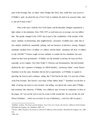 5
parts of the borough...thus no matter where Dodger fans lived, they would have easy access to
O’Malley’s park...he asked the city of New York to condemn the land at its assessed value, clear
it, and sell it back to him.”7
Prior to the move, both the New York Giants and the Brooklyn Dodgers experienced a
high volume in fan attendance from 1946-1957, as each team saw on average over one million
fans. This greatly changed in the 1950’s due in part to “the combination of the location of the
teams’ stadiums in deteriorating slum neighborhoods, movement of middle-class white fans to
new suburbs, insufficient automobile parking, and vast increases in television viewing...Dodgers’
attendance declined from 1.8 million to 1 million and the Giants’ attendance fell from 1.6 million
to only 650,000.”8 Owners sought out new stadiums to combat the low attendance but were
denied by their local governments. O’Malley saw the potential in moving his team out West
especially as Los Angeles City Clerk Walter C. Peterson sent documentation that had formally
declared the city’s openness to bringing in a MLB franchise, convincing Giants’ owner Horace
Stoneham to do the same. Stoneham did not feel as opportunistic as O’Malley in regards to
uprooting his team to such a distance, stating that “I feel bad for the kids. I’ve seen lots of them
at the Polo Grounds. But I haven’t seen many of their fathers lately.”9 Stoneham was the first to
think of moving the team to a new location, but nothing was placed into action until O’Malley
had convinced him otherwise. O’Malley was a different type of owner in comparison to those in
the league. He “was not the sort to wait for events to fold around him. He was not like his rival
Horace Stoneham ... (who) was an owner by way of inheritance, a rich boy with too great a
7Goldblatt, Andrew. The Giants and the Dodgers: Four Cities,Two Teams, One Rivalry. Jefferson, North Carolina:
McFarland & Comapny, Inc. Publishers, 2003, 137.
8 Powers, Albert Theodore. The Business of Baseball. Jefferson, North Carolina: McFarland & Company, Inc., 2003,
124..
9 Ibid, 126.
 