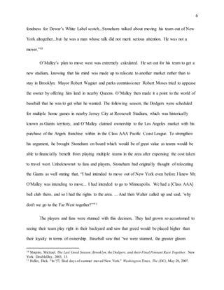 6
fondness for Dewar’s White Label scotch...Stoneham talked about moving his team out of New
York altogether...but he was a man whose talk did not merit serious attention. He was not a
mover.”10
O’Malley’s plan to move west was extremely calculated. He set out for his team to get a
new stadium, knowing that his mind was made up to relocate to another market rather than to
stay in Brooklyn. Mayor Robert Wagner and parks commissioner Robert Moses tried to appease
the owner by offering him land in nearby Queens. O’Malley then made it a point to the world of
baseball that he was to get what he wanted. The following season, the Dodgers were scheduled
for multiple home games in nearby Jersey City at Roosevelt Stadium, which was historically
known as Giants territory, and O’Malley claimed ownership to the Los Angeles market with his
purchase of the Angels franchise within in the Class AAA Pacific Coast League. To strengthen
his argument, he brought Stoneham on board which would be of great value as teams would be
able to financially benefit from playing multiple teams in the area after expensing the cost taken
to travel west. Unbeknownst to fans and players, Stoneham had originally thought of relocating
the Giants as well stating that, “I had intended to move out of New York even before I knew Mr.
O'Malley was intending to move... I had intended to go to Minneapolis. We had a [Class AAA]
ball club there, and so I had the rights to the area. ... And then Walter called up and said, 'why
don't we go to the Far West together?’”11
The players and fans were stunned with this decision. They had grown so accustomed to
seeing their team play right in their backyard and saw that greed would be placed higher than
their loyalty in terms of ownership. Baseball saw that “we were stunned, the greater gloom
10 Shapiro, Michael. The Last Good Season:Brooklyn,the Dodgers, and their Final Pennant Race Together . New
York: DoubleDay, 2003, 13.
11 Heller, Dick. "In '57, final days of summer moved New York." Washington Times, The (DC), May 28, 2007.
 