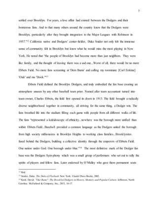 7
settled over Brooklyn. For years, a love affair had existed between the Dodgers and their
boisterous fans. And to that many others around the country knew that the Dodgers were
Brooklyn, particularly after they brought integration to the Major Leagues with Robinson in
1957.”12 California native and Dodgers’ center-fielder, Duke Snider not only felt the immense
sense of community felt in Brooklyn but knew what he would miss the most playing in New
York. He noted that “the people of Brooklyn had become more than just neighbors. They were
like family, and the thought of leaving them was a sad one...Worst of all, there would be no more
Ebbets Field. No more fans screaming at 'Dem Bums' and calling my roommate [Carl Erskine]
'Oisk' and me 'Dook.'"13
Ebbets Field defined the Brooklyn Dodgers, and truly embodied the fan base creating an
atmosphere unseen by any other baseball team prior. Named after team accountant turned into
team owner, Charles Ebbets, the field first opened its doors in 1913. The field brought a radically
diverse neighborhood together in community, all striving for the same thing, a Dodger win. The
fans breathed life into the stadium filling each game with people from all different walks of life.
The fans “represented a kaleidoscope of ethnicity...nowhere was the borough more unified than
within Ebbets Field...Baseball provided a common language as the Dodgers united the borough
from high society millionaires in Brooklyn Heights to working class families...Brooklynites
fused behind the Dodgers, building a collective identity through the emperors of Ebbets Field.
One nation under God. One borough under blue.”14 The most definitive mark of the Dodger fan
base was the Dodgers Sym-phony which was a small group of performers who set out to rally the
spirits of players and fellow fans. Later endorsed by O’Malley who gave them permanent seats
12 Ibid.
13 Snider, Duke. The Duke of Flatbush. New York: Citadel Press Books, 2002.
14 Krell, David. "Our Bums": The Brooklyn Dodgers in History, Memory and Popular Culture. Jefferson, North
Carolina: McFarland & Company, Inc., 2015, 16-17.
 