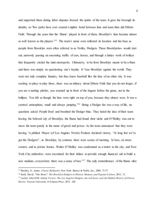 8
and supported them during labor disputes livened the spirits of the team. It gave the borough its
identity as “few parks have ever created a tighter bond between fans and team than did Ebbets
Field. Through the years that the ‘Bums’ played in front of them, Brooklyn’s fans became almost
as well known as the players.”15 The team’s name even reflected its location and fan base as
people from Brooklyn were often referred to as Trolley Dodgers. These Brooklynites would dart
out, narrowly passing an oncoming traffic of cars, horses, and through a lattice work of trolleys
that frequently circled the mini-metropolis. Ultimately, to be from Brooklyn meant to be a Bum
and there was simply no questioning one’s loyalty. It “was Brooklyn against the world. They
were not only complete fanatics, but they knew baseball like the fans of no other city. It was
exciting to place to play there...there was an infancy about Ebbets Field that you do not forget...if
you are a starting pitcher, you warmed up in front of the dugout before the game, not in the
bullpen. You felt as though the fans were right on top of you, because they almost were. It was a
carnival atmosphere, small and always jumping.”16 Being a Dodger fan was a way of life, no
questions asked. People lived and breathed the Dodger blue. They hated the idea of their team
leaving the beloved city of Brooklyn, the Bums had found their niche and O’Malley was out to
move the team purely in the name of greed and power. As the team announced that they were
leaving “a jubilant Mayor (of Los Angeles Norris) Poulson declared victory. ‘At long last we’ve
got the Dodgers!’...in Brooklyn, by contrast, there were scenes of morning. In bars, on street
corners, and in private homes. Walter O’Malley was condemned as a traitor to the city, and New
York City authorities were excoriated for their failure to provide enough financial aid to build a
new stadium...everywhere there was a sense of loss.”17 The only remembrance of the Bums after
15 Buckley Jr., James. Classic Ballparks. New York: Barnes & Noble, Inc., 2004, 73-77.
16 Krell, David. "Our Bums": The Brooklyn Dodgers in History, Memory and Popular Culture. 2015, 13.
17 Laslett, John H.M. Sahme Victory: The Los Angeles Dodgers, the red Scare, and the Hidden History of Chavez
Ravine. Tucson:University of Arizona Press, 2015, 108.
 