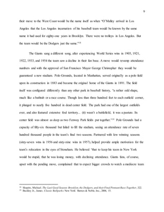 9
their move to the West Coast would be the name itself as when “O’Malley arrived in Los
Angeles that the Los Angeles incarnation of his baseball team would be known by the same
name it had used for eighty-one years in Brooklyn. There were no trolleys in Los Angeles. But
the team would be the Dodgers just the same.”18
The Giants sang a different song, after experiencing World Series wins in 1905, 1921,
1922, 1933, and 1954 the team saw a decline in their fan base. A move would revamp attendance
numbers and with the approval of San Francisco Mayor George Christopher they would be
guaranteed a new stadium. Polo Grounds, located in Manhattan, served originally as a polo field
upon its construction in 1883 and became the original home of the Giants in 1891. The field
itself was configured differently than any other park in baseball history, “a rather odd shape,
much like a bathtub or a race course. Though less than three hundred feet to each outfield corner,
it plunged to nearly five hundred in dead center field. The park had one of the largest outfields
ever, and also featured extensive foul territory... (it) wasn’t a battlefield, it was a pasture. Its
center field was almost as deep as two Fenway Park fields put together.”19 Polo Grounds had a
capacity of fifty-six thousand but failed to fill the stadium, seeing an attendance rate of seven
hundred thousand people in the team’s final two seasons. Partnered with low winning seasons
(sixty-seven wins in 1956 and sixty-nine wins in 1957), helped provide ample motivation for the
team’s relocation in the eyes of Stoneham. He believed “that to keep his team in New York
would be stupid, that he was losing money, with declining attendance. Giants fans, of course,
upset with the pending move, complained that to expect bigger crowds to watch a mediocre team
18 Shapiro, Michael. The Last Good Season:Brooklyn,the Dodgers, and their Final Pennant Race Together, 322.
19 Buckley Jr., James. Classic Ballparks. New York: Barnes & Noble, Inc., 2004, 15.
 