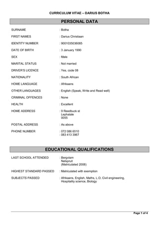 Page 1 of 4
CURRICULUM VITAE – DARIUS BOTHA
PERSONAL DATA
SURNAME : Botha
FIRST NAMES : Darius Christiaan
IDENTITY NUMBER : 9001035036085
DATE OF BIRTH : 3 January 1990
SEX : Male
MARITAL STATUS : Not married
DRIVER’S LICENCE : Yes, code 08
NATIONALITY : South African
HOME LANGUAGE : Afrikaans
OTHER LANGUAGES : English (Speak, Write and Read well)
CRIMINAL OFFENCES : None
HEALTH : Excellent
HOME ADDRESS : 9 Reedbuck st
Lephalale
0055
POSTAL ADDRESS : As above
PHONE NUMBER : 072 086 6510
: 083 413 3967
EDUCATIONAL QUALIFICATIONS
LAST SCHOOL ATTENDED : Bergvlam
Nelspruit
(Matriculated 2008)
HIGHEST STANDARD PASSED : Matriculated with exemption
SUBJECTS PASSED : Afrikaans, English, Maths, L.O, Civil engineering,
Hospitality science, Biology
 