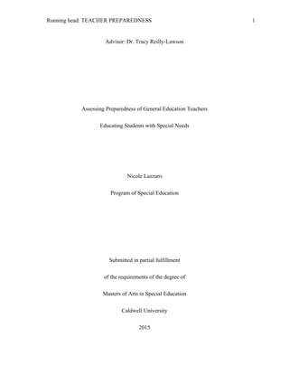 Running head: TEACHER PREPAREDNESS 1
Advisor: Dr. Tracy Reilly-Lawson
Assessing Preparedness of General Education Teachers
Educating Students with Special Needs
Nicole Lazzaro
Program of Special Education
Submitted in partial fulfillment
of the requirements of the degree of
Masters of Arts in Special Education
Caldwell University
2015
 