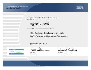 www.ibm.com/certify
Professional Certification Program from IBM.
In recognition of the commitment to achieve professional excellence,
this certifies that
has successfully completed the program requirements as an
Nilesh S. Mali
IBM Certified Academic Associate
DB2 9 Database and Application Fundamentals
September 23, 2011
Robert LeBlanc
Senior Vice President and Group Executive
IBM Software Middleware Group
Arvind Krishna
General Manager, Information Management
IBM Software Middleware Group
Y Q
 