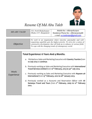 Resume Of Md Abu Taleb
MD.ABU TALEB
533, North Shahjahanpur
Dhaka-1217, Bangladesh
Mobile No : +8801918172910
Residence Phone No : +8801913075588
e-mail : ar.taleb1990@gmail.com
Objective
To work in an organization where sincerity, punctuality and well-
organizing capability gets the highest priority. To strive for a notion of
constructive development, that will help me to enhance in various fields.
To cope with the changing trends of contemporary world.
Work
Experience
Total Experience: 6 Years And 4 Months.
a. Worked as a Sales and Marketing Executive with Country Tourism from
10 July 2014 to continue.
b. Previously working as Sales and Marketing Executive with International
Travel Services Limited from 10th
February, 2013 to 30th
July 2014.
c. Previously working as Sales and Marketing Executive with Nayeem air
international from 15th
February, 2012 to 28th
January 2013.
d. Previously worked as a Accounts and Reservation Officer with Al-
Sameeyu Travel and Tours from 2nd
February, 2009 to 12th
February
2012.
 