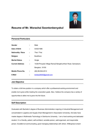 Resume of Mr. Worachai Soontonbenyakul
Personal Particulars
Gender : Male
Date of Birth : 03/02/1986
Nationality / Race : Thai / Thai
Religion : Buddhism
Marital Status : Single
Current Address : 14/28 Prinyada Village Rama2 Bangkhunthian Road, Samaedum,
Bangkok, 10150
Mobile Phone No. : (66) 89-504-2513
E-Mail : birdiee26005@gmail.com
Job Objective
To obtain a full time position in a company which offer a professional working environment and
enable me to grow while meeting the corporation goals. Also, I believe the company has a variety of
opportunities to allow me to grow into the future.
Self Description
Graduated with Bachelor’s degree of Business Administration majoring in Industrial Management and
concentrated in Logistics and Supply Chain Management in Assumption University. And also have
master degree in Multimedia Technology in Swinburne University. I am a hard working and dedicated
student. I’m a friendly, patient, self-confident, sociable person, well-organized, and responsible
person. Excellent at communicating, good managing relationships with others. Willingness to learn
 