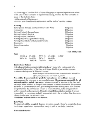 3
- A clean copy of a revised draft of two writing projects representing the student’s best
work. One of these should be an argumentative essay, whereas the other should be an
essay of the student's choice
- All prior drafts of these essays
- A cover letter describing the assignments and the student’s writing process
Grading
Participation, Attitude, and Respect Shown for Peers 300 points
Attendance 200 points
Writing Project 1: Personal essay 100 points
Writing Project 2: Review 200 points
Writing Project 3: Proposal 200 points
Writing Project 4: Argumentative essay 250 points
Writing Project 5: Cover Letter and Portfolio 100 points
Homework 150 points
Group Presentation 50 points
Quiz 50 points
Total- 1,600 points
Scale
95-100 A 87-89 B+ 77-79 C+ 67-69 D+ 0-59 F
90-94 A- 84-86 B 74-76 C 64-66 D
80-83 B- 70-73 C- 60-63 D-
Protocol and Policies
Attendance: Students are expected to attend every class, to be on time, and to be
respectful of all members of the class at all times. The First-year writing program
Attendance Policy must be followed. It reads:
More than four absences in classes that meet twice a week will
affect your grade and can result in failure.
You will be dropped one letter grade for each absence beyond four. Excused
absences count the very same as unexcused absences. Absentees are responsible for all
assigned readings and all class notes. Introduce yourself to someone in the class and
exchange phone numbers so that you have someone to contact in the event that you must
be absent. If you must miss a class, you are responsible for making up all work due and
assigned on that day. In the event you are to be absent or late, make arrangements to
collect materials and assignments. Do not wait until the next class session. It is your
responsibility to come to me and pick up materials before the next class. Due dates never
change just because you missed a class.
*Three late arrivals count as one absence.
Late Work
No late work will be accepted. I cannot stress this enough. If you’re going to be absent
on the day a paper is due, you must find a way to get it to me during class time.
Classroom Behavior
 