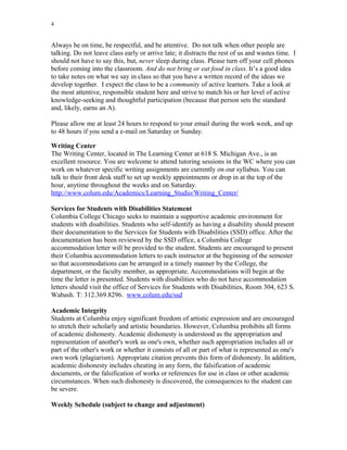 4
Always be on time, be respectful, and be attentive. Do not talk when other people are
talking. Do not leave class early or arrive late; it distracts the rest of us and wastes time. I
should not have to say this, but, never sleep during class. Please turn off your cell phones
before coming into the classroom. And do not bring or eat food in class. It’s a good idea
to take notes on what we say in class so that you have a written record of the ideas we
develop together. I expect the class to be a community of active learners. Take a look at
the most attentive, responsible student here and strive to match his or her level of active
knowledge-seeking and thoughtful participation (because that person sets the standard
and, likely, earns an A).
Please allow me at least 24 hours to respond to your email during the work week, and up
to 48 hours if you send a e-mail on Saturday or Sunday.
Writing Center
The Writing Center, located in The Learning Center at 618 S. Michigan Ave., is an
excellent resource. You are welcome to attend tutoring sessions in the WC where you can
work on whatever specific writing assignments are currently on our syllabus. You can
talk to their front desk staff to set up weekly appointments or drop in at the top of the
hour, anytime throughout the weeks and on Saturday.
http://www.colum.edu/Academics/Learning_Studio/Writing_Center/
Services for Students with Disabilities Statement
Columbia College Chicago seeks to maintain a supportive academic environment for
students with disabilities. Students who self-identify as having a disability should present
their documentation to the Services for Students with Disabilities (SSD) office. After the
documentation has been reviewed by the SSD office, a Columbia College
accommodation letter will be provided to the student. Students are encouraged to present
their Columbia accommodation letters to each instructor at the beginning of the semester
so that accommodations can be arranged in a timely manner by the College, the
department, or the faculty member, as appropriate. Accommodations will begin at the
time the letter is presented. Students with disabilities who do not have accommodation
letters should visit the office of Services for Students with Disabilities, Room 304, 623 S.
Wabash. T: 312.369.8296. www.colum.edu/ssd
Academic Integrity
Students at Columbia enjoy significant freedom of artistic expression and are encouraged
to stretch their scholarly and artistic boundaries. However, Columbia prohibits all forms
of academic dishonesty. Academic dishonesty is understood as the appropriation and
representation of another's work as one's own, whether such appropriation includes all or
part of the other's work or whether it consists of all or part of what is represented as one's
own work (plagiarism). Appropriate citation prevents this form of dishonesty. In addition,
academic dishonesty includes cheating in any form, the falsification of academic
documents, or the falsification of works or references for use in class or other academic
circumstances. When such dishonesty is discovered, the consequences to the student can
be severe.
Weekly Schedule (subject to change and adjustment)
 