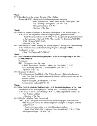 5
Week 1
09/05 Introduction to the course. Revision of the syllabus.
Homework (HW): - Review the Syllabus and prepare questions
- Read “Composition Toolkit” (SW 16-23), “My Laptop” (SW
44), “Reading a Photograph” (SW 741-742)
- Photograph analysis (SW 45)
- Question of the Day.
Week 2
09/10 The key rhetorical concepts of the course. Description of the Writing Project #1.
HW: - Read the assignment for the Writing Project# 1, prepare questions
- Read “Reading an Essay” (SW 738), “Your Assignment” graphic attachment
in the beginning of the book (SW), “This Just In; I’m Twittering” (SW 270-
271), “Drafting” (SW 12-13)
- Question of the Day
09/12 The concept of Genre. Planning the Writing Project#1. Group work: brainstorming.
HW: - Write the First Draft of the Writing Project #1. Bring 2 (TWO)
hard copies to class
- Read “On Photography” (304-307)
Week 3
09/17 The First Draft of the Writing Project #1 is due in the beginning of the class. 2
(TWO) COPIES
Peer review.
HW: - Continue revising the essay
- Read “Paragraphs: Focusing, Linking, and Developing” (LH 97-
117), “Revising” (SW 14), “The Photograph” (SW 252-253)
- Question of the Day
09/19 Grammar Workshop.
HW: - Complete the Final Draft of the Writing Project#1. Bring a hard copy to
class. Your final draft should demonstrate changes and improvements from the
previous version.
- Read “Reading an Advertisement” (SW 739)
- Advertisement analysis (SW 54-58)
Week 4
09/24 The Final Draft of the Writing Project #1 is due in the beginning of the class.
Introduction of the Writing Project#2. Group work. Vocabulary Enrichment.
HW: - Read “Slowed-Down Reading” (SW 71), “The Judgment of Thamus” by
Neil Postman (online)
- Question of the Day
09/26 Chaplin’s Modern Times. Group work.
HW: - Write a paragraph that addresses the article/image you chose to review.
What made you choose this article/image? Do you agree or disagree with the
author? Why?
- Find two reviews online or in print. Bring them to class.
- Read “Tone” (SW 188), “Projecting Genre Introduction” (SW 317-319)
- Photograph analysis (SW 320-321)
 