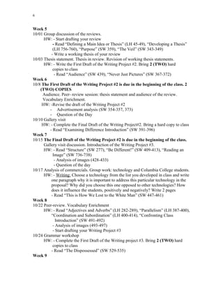 6
Week 5
10/01 Group discussion of the reviews.
HW: - Start drafting your review
- Read “Defining a Main Idea or Thesis” (LH 45-49), “Developing a Thesis”
(LH 756-760), “Purpose” (SW 359), “The Veil” (SW 343-349)
- Write a working thesis of your review
10/03 Thesis statement. Thesis in review. Revision of working thesis statements.
HW: - Write the First Draft of the Writing Project #2. Bring 2 (TWO) hard
copies to class
- Read “Audience” (SW 439), “Never Just Pictures” (SW 367-372)
Week 6
10/8 The First Draft of the Writing Project #2 is due in the beginning of the class. 2
(TWO) COPIES
Audience. Peer- review session: thesis statement and audience of the review.
Vocabulary Enrichment.
HW: -Revise the draft of the Writing Project #2
- Advertisement analysis (SW 354-357, 373)
- Question of the Day
10/10 Gallery visit
HW: - Complete the Final Draft of the Writing Project#2. Bring a hard copy to class
- Read “Examining Difference Introduction” (SW 391-396)
Week 7
10/15 The Final Draft of the Writing Project #2 is due in the beginning of the class.
Gallery visit discussion. Introduction of the Writing Project #3.
HW: - Read “Structure” (SW 277), “Be Different!” (SW 409-413), “Reading an
Image” (SW 736-738)
- Analysis of images (428-433)
- Question of the day
10/17 Analysis of commercials. Group work: technology and Columbia College students.
HW: - Writing: Choose a technology from the list you developed in class and write
one paragraph why it is important to address this particular technology in the
proposal? Why did you choose this one opposed to other technologies? How
does it influence the students, positively and negatively? Write 2 pages
- Read “This is How We Lost to the White Man” (SW 447-461)
Week 8
10/22 Peer-review. Vocabulary Enrichment
HW: - Read “Adjectives and Adverbs” (LH 282-289), “Parallelism” (LH 387-400),
“Coordination and Subordination” (LH 400-414), “Confronting Class
Introduction” (SW 491-492)
- Analysis of images (493-497)
- Start drafting your Writing Project #3
10/24 Grammar workshop
HW: - Complete the First Draft of the Writing project #3. Bring 2 (TWO) hard
copies to class
- Read “The Dispossessed” (SW 529-535)
Week 9
 