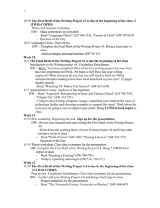 7
10/29 The First Draft of the Writing Project #3 is due in the beginning of the class. 2
(TWO) COPIES
Thesis and structure workshop
HW: - Make corrections in your draft
- Read “Language Choice” (LH 146-155), “Farmer in Chief” (SW 597-614)
- Question of the Day
10/31 Language Choice. Peer review.
HW: - Complete the Final Draft of the Writing Project #3. Bring a hard copy to
class
– Analyze images and read statistics (SW 30-41)
Week 10
11/5 The Final Draft of the Writing Project #3 is due the beginning of the class
Introduction to the Writing project #4. Vocabulary Enrichment.
HW: - Write: You have completed three of the five writing projects by now: how
has your experience in ENGL 160 been so far? How has your writing
improved? What elements do you feel you still need to work on? What
activities/lectures/readings have been most beneficial in your eyes? (2 pages
double spaced)
-Read “Watching TV Makes You Smarter” (SW 627-638)
11/7 Argumentative essay. Analysis of the argument
HW: - Read “Argument: Recognizing an Issue and Taking a Stand” (LH 748-759),
“Chapter Six” (SW 712-735)
- Using in class writing, compose 2 pages, explaining your stand in the issue of
technology further and choosing examples to support this stand. Think about the
texts you are going to use to support your claim. Bring 2 (TWO) hard copies to
class.
Week 11
11/12 Peer workshop: Beginning the task. Sign up for the presentation
HW: -Revise your material and start writing the First Draft of the Writing Project
#4
- Write down the working thesis of your Writing Project #4 and bring what
you have so far to class
- Read “Point of View” (SW 649), “Passing Likeness” (SW 561-577)
- Question of the Day
11/14 Thesis workshop. Class time to prepare for the presentation
HW: Complete the First Draft of the Writing Project # 4. Bring 2 (TWO) hard
copies to class
- Read “Reading a Painting” (SW 740-741)
- Analyze a painting and images (SW 516, 526-527)
Week 12
11/19 The First Draft of the Writing Project # 4 is due in the beginning of the class.
2 (TWO) COPIES
Peer review. Vocabulary Enrichment. Class time to prepare for the presentation
HW: - Further edit your Writing Project # 4 and bring a hard copy to class
- Prepare materials for the presentation
- Read “The Twentieth-Century University is Obsolete” (SW 644-647)
 