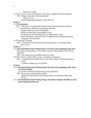 8
- Question of a Day
11/21 Peer-review: thesis development. Class time to prepare for the presentation.
HW: - Prepare materials for the presentation
- Edit your essay
- Read “Imagining Homelands” (SW 204-213)
Week 13
11/26 Presentation
HW: - Write down (1 page double spaced) what materials and ideas from the
presentation are relevant to your project and why
- Integrate them into your working draft
- Bring a revised copy of your paper to class
- Get started on the Final Draft of your argumentative essay
- Read “Wordiness” (LH 442-454), “Avoiding Sexists and Discriminatory
Language” (LH 454-463)
11/28 Grammar workshop
HW: - Complete the Final Draft pf the Writing Project # 4 and bring a hard
copy to class
Week 14
12/3 The Final Draft of the Writing Project # 4 is due in the beginning of the class
Discussion of the portfolio. Cover letter as a genre. Introduction of the Writing
Project #5
HW: - Get started on your portfolio and cover letter
12/5 MLA format: Purdue OWL session. Vocabulary Enrichment
HW: - Complete the First draft of the Cover Letter. Bring 2 (TWO) hard copies
to class
- Continue working on your portfolio
Week15
12/10 The First Draft of the Writing Project #5 is due in the beginning of the class.
2 (TWO) COPIES
Cover letter workshop and discussion of your portfolios
HW: -Revise your essays for the portfolio.
-Submit the Final Draft of the Writing Project #5 and bring a hard copy
to class
12/12 The Final Draft of the Writing Project #5 and the Complete Portfolio are due
in the beginning of the class
 