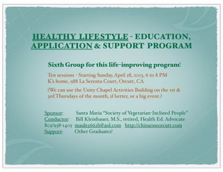 HEALTHY LIFESTYLE - EDUCATION, 
APPLICATION & SUPPORT PROGRAM 
To make more useful, I have annotated various charts today - May 16, 2014. WJK 
Sixth Group for this life-improving program! 
Ten sessions - Starting Sunday, April 28, 2013, 6 to 8 PM 
K’s home, 988 La Serenta Court, Orcutt, CA 
(We can use the Unity Chapel Activities Building on the 1st & 
3rd Thursdays of the month, if better, or a big event.) 
Sponsor: Santa Maria “Society of Vegetarian-Inclined People” 
Conductor: Bill Kleinbauer, M.S., retired, Health Ed. Advocate 
805/938-1405 maule5662h@aol.com http://chinaoneorcutt.com 
Support: Other Graduates! 
https://www.dropbox.com/sh/j53508ig86xahwe/q0j5vL-SLv 
When you go to my DROPBOX on-line website, for many items you may get a message: "Error (4xx) We can't find the page you're looking for. 
Check out our Help Center and forums for help, or head back to home." I find that you can click on the DOWNLOAD in the upper right of the 
page and the file downloads to your computer!! Note that you can download entire folders at once, then discard items not of interest if you 
are lacking MB space on your computer. WJK 16 May 2014 
 
