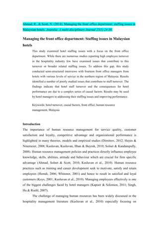 Ahmad, R., & Scott, N. (2014). Managing the front office department: staffing issues in
Malaysian hotels. Anatolia: A multi-disciplinary Journal 25(1) 24-38.
Managing the front office department: Staffing issues in Malaysian
hotels
This study examined hotel staffing issues with a focus on the front office
department. While there are numerous studies reporting high employee turnover
in the hospitality industry few have examined issues that contribute to this
turnover or broader related staffing issues. To address this gap, this study
conducted semi-structured interviews with fourteen front office managers from
hotels with various levels of service in the northern region of Malaysia. Results
identified a number of poorly studied issues that contribute to staff turnover. The
findings indicate that hotel staff turnover and the consequences for hotel
performance are due to a complex series of causal factors. Results may be used
by hotel managers in addressing their staffing issues and improving performance.
Keywords: hotel turnover, causal factors, front office, human resource
management, Malaysia
Introduction
The importance of human resource management for service quality, customer
satisfaction and loyalty, competitive advantage and organizational performance is
highlighted in many theories, models and empirical studies (Dimitrov, 2012; Hayes &
Ninemeier, 2008; Kusluvan, Kusluvan, Ilhan & Buyruk, 2010; Solnet & Kandampully,
2008). Human resource management policies and practices directly influence employee
knowledge, skills, abilities, attitude and behaviour which are crucial for firm specific
advantage (Ahmad, Solnet & Scott, 2010; Kusluvan et al., 2010). Human resource
practices such as training and career development seek to motivate, satisfy and retain
employees (Hemdi, 2006; Whitener, 2001) and hence to result in satisfied and loyal
customers (Koys, 2001; Kusluvan et al., 2010). Managing employees effectively is one
of the biggest challenges faced by hotel managers (Kapoor & Solomon, 2011; Singh,
Hu & Roehl, 2007).
The challenge of managing human resources has been widely discussed in the
hospitality management literature (Kusluvan et al., 2010) especially focusing on
 