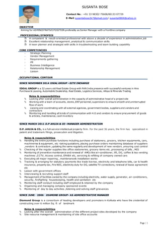 Page | 1
SUSANTA BOSE
Contact No.: +91 33 98302 75608/80133 07729
E-Mail:susantabose2k7@gmail.com/ susanta0804@yahoo.in
OBJECTIVE
Aiming for ADMINISTRATIVE POSITION preferably as Senior Manager with a frontline company
PROFESSIONAL SYNOPSIS
 A competent & result-oriented professional with above a decade of experience in administrative job
 Excellent relationship management ,analytical & communication skills
 A keen planner and strategist with skills in troubleshooting and team building capability
CORE COMPETENCIES
- Strategic Planning
- Vendor Management
- Requirements gathering
- PR
- Business Intelligence
- Relationship Management
- Liaison
OCCUPATIONAL CONTOUR
SINCE NOVEMBER 2014 IDEAL GROUP –SITE INCHARGE
IDEAL GROUP is a 32 years old Real Estate Group with PAN India presence with successful ventures in Hire
Purchase & Leasing, Automobile Dealership, Real Estate, Logistics Services, Alloys & Minerals Trading
Roles & responsibilities
 Looking after overall administration in the capacity of administrative head of a project site
 Working with a team of accounts, stores ,ERP personnel, supervisors to ensure smooth and uninterrupted
flow of work
 Liaising and coordinating with all external agencies, government bodies, suppliers and vendors and
contractors
 Monitoring and handling all kinds of communication with H.O and vendors to ensure procurement of goods
& articles, maintenance, cash inventory
SINCE MARCH 2011 D.P AHUJA & CO -MANAGER ADMINISTRATION
D.P. AHUJA & CO., is a full-service intellectual property firm. For the past 36 years, the firm has specialized in
patent and trademark filings, prosecution and litigation.
Roles & responsibilities
 Handling the entire purchase functions including purchase of stationery, grocery, kitchen equipments, cars,
machineries & equipment , etc -taking quotations, placing purchase orders maintaining database of suppliers
,vendors & contractors ,updating the same regularly and development of new vendors ,ensuring cost control
 Checking of the regular supplies like office stationeries, grocery items etc ,processing of bills , MIS
 Monitoring of preventive maintenance and renewal of AMCs like air-conditioner, lift, DG, coffee & tea vending
machines ,CCTV, Access control, EPABX etc, servicing & refilling of company owned cars
 Executing all major repairing , maintenance& installation works
 Tracking & arranging for statutory payments like trade license, electricity and telephone bills, car & health
insurance, property tax, Fire NOC, electricity duty for DG, satellite TV connections, renewal of lease agreement
etc
 Liaison with government offices
 Interviewing & recruiting support staff
 Management of facilities owned by the company including electricity, water supply, generator, air conditioners,
security, firefighting housekeeping, health and sanitation etc
 Monitoring staff conduct including staff employed & retained by the company
 Organizing and managing company sponsored events
 Monitoring of day to day activities ,listening and solving staff grievances
SINCE JUNE 2006 DIAMOND GROUP- AS ADMINISTRATIVE MANAGER
Diamond Group is a consortium of leading developers and promoters in Kolkata who have the credential of
constructing over 6 million Sq. ft of landmark
Roles & responsibilities
 Looking after the overall administration of the different project sites developed by the company
 Site resource management & maintaining of site office accounts
 