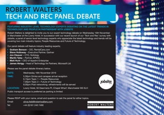 ROBERT WALTERS
TECH AND REC PANEL DEBATE
FEATURING INDUSTRY LEVEL TECHNOLOGY EXPERTS DEBATING ON THE LATEST TRENDS IN
TECHNOLOGY AND PEOPLE IN PARTNERSHIP WITH JOBSITE
Robert Walters is delighted to invite you to our expert technology debate on Wednesday 16th November
in Manchester at the Lowry Hotel. In succession with our recent launch of our ‘Tech and Rec’ survey with
Jobsite, a panel of senior level technology experts who appreciate the latest technology and trends will be
covering two main industry topics; People Resources and Future of Technology.
Our panel debate will feature industry leading experts;
•	 Graham Benson – CIO, RentalCars.com
•	 Steve Holloway – Executive Partner, Gartner
•	 Jon Cleaver – CTO, Sofology
•	 Martin Tyley – Partner, KPMG
•	 Matt Hunt – CEO of Apadmi Enterprise
•	 James Akrigg – Head of Technology for Partners, Microsoft Ltd
Please see the panel debate itinerary below.
DATE:	 Wednesday 16th November 2016
TIME:	 5.30pm Drinks and canapes arrival reception
		 6.15pm Topic 1 – People Resources
		 7.00pm Topic 2 – Future of Technology
		 8.00pm Post networking; refreshments will be served
LOCATION: 	 Lowry Hotel, 50 Dearmans Pl, Chapel Wharf, Manchester M3 5LH
Public transport access is preferred as parking is limited
Please RSVP with your name, email and question to ask the panel for either topics.
Email: 	 olivia.field@robertwalters.com
Tel: 	 +44 (0)161 240 7490
 