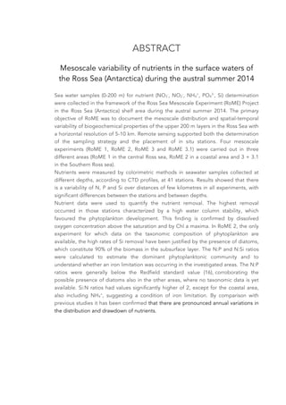 ABSTRACT
Mesoscale variability of nutrients in the surface waters of
the Ross Sea (Antarctica) during the austral summer 2014
Sea water samples (0-200 m) for nutrient (NO3
-
, NO2
-
, NH4
+
, PO4
3-
, Si) determination
were collected in the framework of the Ross Sea Mesoscale Experiment (RoME) Project
in the Ross Sea (Antactica) shelf area during the austral summer 2014. The primary
objective of RoME was to document the mesoscale distribution and spatial-temporal
variability of biogeochemical properties of the upper 200 m layers in the Ross Sea with
a horizontal resolution of 5-10 km. Remote sensing supported both the determination
of the sampling strategy and the placement of in situ stations. Four mesoscale
experiments (RoME 1, RoME 2, RoME 3 and RoME 3.1) were carried out in three
different areas (RoME 1 in the central Ross sea, RoME 2 in a coastal area and 3 + 3.1
in the Southern Ross sea).
Nutrients were measured by colorimetric methods in seawater samples collected at
different depths, according to CTD profiles, at 41 stations. Results showed that there
is a variability of N, P and Si over distances of few kilometres in all experiments, with
significant differences between the stations and between depths.
Nutrient data were used to quantify the nutrient removal. The highest removal
occurred in those stations characterized by a high water column stability, which
favoured the phytoplankton development. This finding is confirmed by dissolved
oxygen concentration above the saturation and by Chl a maxima. In RoME 2, the only
experiment for which data on the taxonomic composition of phytoplankton are
available, the high rates of Si removal have been justified by the presence of diatoms,
which constitute 90% of the biomass in the subsurface layer. The N:P and N:Si ratios
were calculated to estimate the dominant phytoplanktonic community and to
understand whether an iron limitation was occurring in the investigated areas. The N:P
ratios were generally below the Redfield standard value (16), corroborating the
possible presence of diatoms also in the other areas, where no taxonomic data is yet
available. Si:N ratios had values significantly higher of 2, except for the coastal area,
also including NH4
+
, suggesting a condition of iron limitation. By comparison with
previous studies it has been confirmed that there are pronounced annual variations in
the distribution and drawdown of nutrients.
 