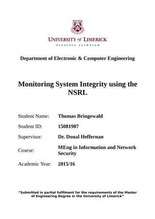 Department of Electronic & Computer Engineering
Monitoring System Integrity using the
NSRL
Student Name: Thomas Bringewald
Student ID: 15081907
Supervisor: Dr. Donal Heffernan
Course:
MEng in Information and Network
Security
Academic Year: 2015/16
“Submitted in partial fulfilment for the requirements of the Master
of Engineering Degree in the University of Limerick”
 