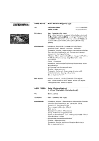12/2010 - Present:
Title: Technical Manager (01/2012 - Present)
Senior Architect (12/2010 - 12/2011)
Key Projects: •
Responsibilities: •
•
•
•
•
•
•
•
•
•
•
Other Projects: •
•
•
09/2010 - 12/2010:
Title: Senior Architect
Key Projects: •
Responsibilities: •
•
•
•
•
•
•
•
•
•
•
Preparation of design development drawings & documents
Communication/collaboration with international & local
consultants & planning authorities
Communication with Cairo based building component & material
manufacturers & suppliers
Team management (London & Cairo)
Space planning of back of house zones
Design of interior building components
Day to day executive work
Code review
Architectural/engineering coordination
Drawing & document review
Raafat Miller Consulting (rmc)
@ offices of Zaha Hadid Architects (London, UK)
Cairo Expo City (Cairo, Egypt)
Preparation of design & documentation organisational guidelines
Cairo Expo City (Cairo, Egypt)
$850 million + exhibition complex in Heliopolis, Cairo, designed
by Zaha Hadid Architects (ZHA), consisting of 4 exhibition halls
over 83,500 m2 & amenities, conference centre with 4,000 seat
auditorium & support facilities, a luxury hotel, & multi-story
parking.
Preparation of pre-project studies & consultancy service
proposals (project planning, scheduling & budgeting)
Preparation of design & documentation organisational guidelines
Communication/collaboration with clients, project managers,
consultants & planning authorities
Allocation of team responsibilities & team management/building
Architectural/interior concept design & computer aided
presentation
Design & code review
Preparation of architectural/engineering concept design reports
& presentations
Architectural/engineering coordination
Drawing & document review
Preparation of schematic design, design development &
tender/construction drawings & documents
Day to day executive work
Terencia residences, Emaar Uptown Cairo (Cairo, Egypt)
Verdi coastal residences, Emaar Marassi (North Coast, Egypt)
Zayed City Business Hotel (Giza, Egypt)
Raafat Miller Consulting (rmc), Egypt
SELECTEDEXPERIENCE
 
