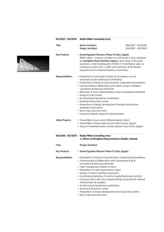04/2007 - 09/2010:
Title: Senior Architect (06/2007 - 09/2010)
Project Architect (04/2007 - 05/2007)
Key Projects: •
Responsibilities: •
•
•
•
•
•
•
•
•
•
Other Projects: •
•
•
08/2006 - 04/2007:
Title: Project Architect
Key Projects: •
Responsibilities: •
•
•
•
•
•
•
•
•
•
•
Corporate website design & implementation
Preparation of design development & tender/construction
drawings & documents
Architectural/engineering coordination
Day to day executive work
Coordination/detailing of exterior façade/hardscape interface
Team management (Dublin & Cairo)
Preparation of code requirements report
Design of interior building components
Communication with Cairo based building component & material
manufacturers & suppliers
Drawing & document review
Raafat Miller Consulting (rmc)
Preparation of design & documentation organisational guidelines
Preparation of pre-project studies & consultancy service
proposals (project planning & scheduling)
Allocation of team responsibilities & team management/building
Cheval Blanc luxury resort (AlSoda Island, Oman)
Cheval Blanc Amoun Island luxury hotel (Aswan, Egypt)
Azzurra residential towers, Emaar Uptown Cairo (Cairo, Egypt)
Architectural/engineering coordination
Drawing & document review
Preparation of design development drawings & documents
Day to day executive work
@ offices of Heneghan Peng Architects (Dublin, Ireland)
Grand Egyptian Museum Phase III (Giza, Egypt)
Communication/collaboration with international & local
consultants & planning authorities
Communication/collaboration with clients, project managers,
consultants & planning authorities
Design & code review
Preparation of design & documentation organisational guidelines
$500 million + museum complex on a 50 ha site in Giza, designed
by Heneghan Peng Architects (hparc), with views of the great
pyramids, a main building with 35,000 m2 of exhibition space, a
conference centre with a 1,000 seat auditorium & 3D theatre,
educational & recreational facilities, & amenities.
Raafat Miller Consulting (rmc)
Grand Egyptian Museum, Phase III (Giza, Egypt)
 