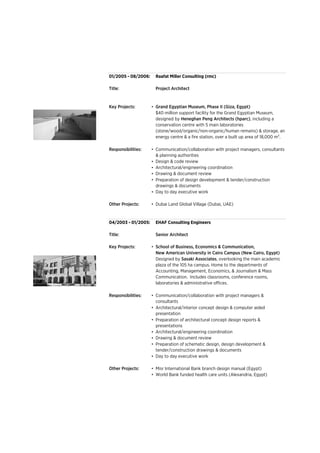 01/2005 - 08/2006:
Title: Project Architect
Key Projects: •
Responsibilities: •
•
•
•
•
•
Other Projects: •
04/2003 - 01/2005:
Title: Senior Architect
Key Projects: •
Responsibilities: •
•
•
•
•
•
•
Other Projects: •
•
School of Business, Economics & Communication,
Raafat Miller Consulting (rmc)
Grand Egyptian Museum, Phase II (Giza, Egypt)
Communication/collaboration with project managers &
consultants
Preparation of architectural concept design reports &
presentations
Day to day executive work
New American University in Cairo Campus (New Cairo, Egypt)
Architectural/engineering coordination
Drawing & document review
Preparation of schematic design, design development &
tender/construction drawings & documents
EHAF Consulting Engineers
World Bank funded health care units (Alexandria, Egypt)
Misr International Bank branch design manual (Egypt)
Architectural/interior concept design & computer aided
presentation
Designed by Sasaki Associates, overlooking the main academic
plaza of the 105 ha campus. Home to the departments of
Accounting, Management, Economics, & Journalism & Mass
Communication. Includes classrooms, conference rooms,
laboratories & administrative offices.
$40 million support facility for the Grand Egyptian Museum,
designed by Heneghan Peng Architects (hparc), including a
conservation centre with 5 main laboratories
(stone/wood/organic/non-organic/human remains) & storage, an
energy centre & a fire station, over a built up area of 18,000 m2.
Dubai Land Global Village (Dubai, UAE)
Drawing & document review
Preparation of design development & tender/construction
drawings & documents
Day to day executive work
Communication/collaboration with project managers, consultants
& planning authorities
Design & code review
Architectural/engineering coordination
 