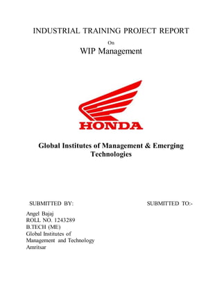 INDUSTRIAL TRAINING PROJECT REPORT
On
WIP Management
Global Institutes of Management & Emerging
Technologies
SUBMITTED BY: SUBMITTED TO:-
Angel Bajaj
ROLL NO. 1243289
B.TECH (ME)
Global Institutes of
Management and Technology
Amritsar
 