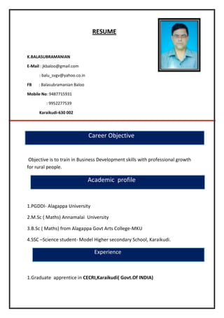 RESUME
K.BALASUBRAMANIAN
E-Mail : jkbaloo@gmail.com
: balu_svgv@yahoo.co.in
FB : Balasubramanian Baloo
Mobile No: 9487715931
: 9952277539
Karaikudi-630 002
Career Objective
Objective is to train in Business Development skills with professional growth
for rural people.
Academic profile
1.PGDDI- Alagappa University
2.M.Sc ( Maths) Annamalai University
3.B.Sc ( Maths) from Alagappa Govt Arts College-MKU
4.SSC –Science student- Model Higher secondary School, Karaikudi.
Experience
1.Graduate apprentice in CECRI,Karaikudi( Govt.Of INDIA)
 