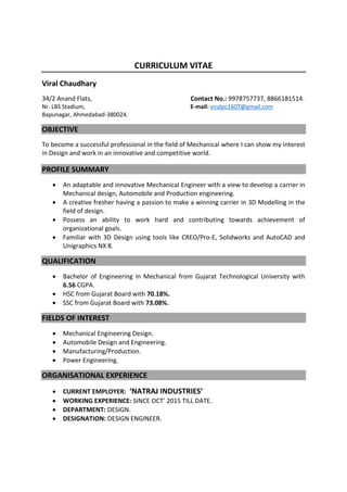 CURRICULUM VITAE
Viral Chaudhary
34/2 Anand Flats, Contact No.: 9978757737, 8866181514.
Nr. LBS Stadium, E-mail: viralpc1607@gmail.com
Bapunagar, Ahmedabad-380024.
OBJECTIVE
To become a successful professional in the field of Mechanical where I can show my interest
in Design and work in an innovative and competitive world.
PROFILE SUMMARY
 An adaptable and innovative Mechanical Engineer with a view to develop a carrier in
Mechanical design, Automobile and Production engineering.
 A creative fresher having a passion to make a winning carrier in 3D Modelling in the
field of design.
 Possess an ability to work hard and contributing towards achievement of
organizational goals.
 Familiar with 3D Design using tools like CREO/Pro-E, Solidworks and AutoCAD and
Unigraphics NX 8.
QUALIFICATION
 Bachelor of Engineering in Mechanical from Gujarat Technological University with
6.56 CGPA.
 HSC from Gujarat Board with 70.18%.
 SSC from Gujarat Board with 73.08%.
FIELDS OF INTEREST
 Mechanical Engineering Design.
 Automobile Design and Engineering.
 Manufacturing/Production.
 Power Engineering.
ORGANISATIONAL EXPERIENCE
 CURRENT EMPLOYER: ‘NATRAJ INDUSTRIES’
 WORKING EXPERIENCE: SINCE OCT’ 2015 TILL DATE.
 DEPARTMENT: DESIGN.
 DESIGNATION: DESIGN ENGINEER.
 