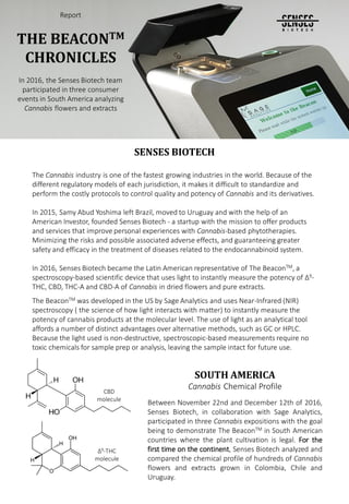 SENSES BIOTECH
The Cannabis industry is one of the fastest growing industries in the world. Because of the
different regulatory models of each jurisdiction, it makes it difficult to standardize and
perform the costly protocols to control quality and potency of Cannabis and its derivatives.
In 2015, Samy Abud Yoshima left Brazil, moved to Uruguay and with the help of an
American Investor, founded Senses Biotech - a startup with the mission to offer products
and services that improve personal experiences with Cannabis-based phytotherapies.
Minimizing the risks and possible associated adverse effects, and guaranteeing greater
safety and efficacy in the treatment of diseases related to the endocannabinoid system.
In 2016, Senses Biotech became the Latin American representative of The BeaconTM, a
spectroscopy-based scientific device that uses light to instantly measure the potency of ∆9-
THC, CBD, THC-A and CBD-A of Cannabis in dried flowers and pure extracts.
The BeaconTM was developed in the US by Sage Analytics and uses Near-Infrared (NIR)
spectroscopy ( the science of how light interacts with matter) to instantly measure the
potency of cannabis products at the molecular level. The use of light as an analytical tool
affords a number of distinct advantages over alternative methods, such as GC or HPLC.
Because the light used is non-destructive, spectroscopic-based measurements require no
toxic chemicals for sample prep or analysis, leaving the sample intact for future use.
Report
THE BEACONTM
CHRONICLES
In 2016, the Senses Biotech team
participated in three consumer
events in South America analyzing
Cannabis flowers and extracts
SOUTH AMERICA
Cannabis Chemical Profile
Between November 22nd and December 12th of 2016,
Senses Biotech, in collaboration with Sage Analytics,
participated in three Cannabis expositions with the goal
being to demonstrate The BeaconTM in South American
countries where the plant cultivation is legal. For the
first time on the continent, Senses Biotech analyzed and
compared the chemical profile of hundreds of Cannabis
flowers and extracts grown in Colombia, Chile and
Uruguay.
∆9-THC
molecule
CBD
molecule
 