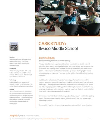 For more information about the Amplify System, please email access_sales@amplify.com or call (800) 823-1969. 1 
www.amplify.com/tablet 
CASE STUDY: 
Ilwaco Middle School 
Location 
Ilwaco Middle School, part of the Ocean 
Beach School District, is located in 
Ilwaco, a quiet coastal community in 
Washington state. 
Enrollment 
240 students in grades 6-8; 70% qualify 
for free and reduced lunch. Ethnic/racial 
diversity: 75% Caucasian, 16% Latino, 2% 
Asian, 7% two or more races. 
Technology 
Rolled out the Amplify System to all 
students and staff in mid-September. Prior 
to that, students had access to laptop carts. 
Funding 
The 1:1 implementation was endorsed by 
the Ocean Beach district superintendent 
and technology director, and then approved 
by the school board. It was funded through 
local tax levies specifically earmarked 
for technology upgrades within the 
school district. 
The Challenge: 
Re-establishing a middle school’s identity 
Principal Marc Simmons says his middle school was stuck in an identity crisis of 
sorts—for seven years it had shared a building with a high school, and he worried that 
his seventh- and eighth-graders as well as his faculty were feeling lost in the crowd. 
Not the kind of experience the students needed, given how challenging the middle 
school years can be in general. There was no glue holding the middle school together, 
it seemed. 
In addition, the school lacked the kind of technology offerings Simmons felt his 
students needed to prepare for their future. He knew of other schools that had made 
the leap to 1:1 learning—some successfully and some unsuccessfully—but his school 
was still using laptop carts, and they just weren’t enough anymore. Instead of taking 
advantage of apps and online resources anytime, anywhere, students were restricted 
to the times a laptop was available for check-out. 
Simmons worried that students felt uninspired by the curriculum and that the grading 
system they used was antiquated, leaving students unsure how they were actually 
performing at school. 
Simmons felt it was time for some tough questions and most likely some disruption. 
 