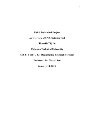 1
Unit 1 Individual Project
An Overview of SPSS Statistics Tool
ThienSi (TS) Le
Colorado Technical University
RES 814-1601C-02: Quantitative Research Methods
Professor: Dr. Mary Lind
January 18, 2016
 