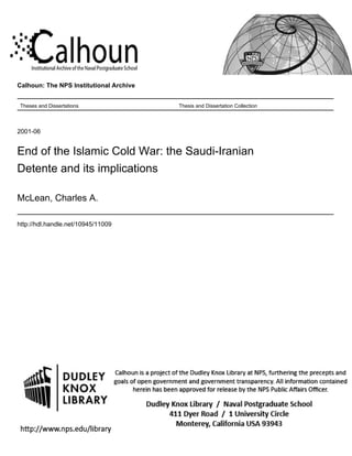 Calhoun: The NPS Institutional Archive
Theses and Dissertations Thesis and Dissertation Collection
2001-06
End of the Islamic Cold War: the Saudi-Iranian
Detente and its implications
McLean, Charles A.
http://hdl.handle.net/10945/11009
 