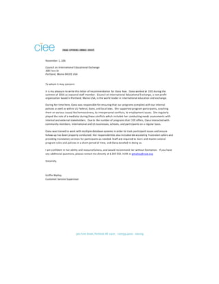 November 1, 206
Council on International Educational Exchange
300 Fore St
Portland, Maine 04101 USA
To whom it may concern:
It is my pleasure to write this letter of recommendation for Oana Nae. Oana worked at CIEE during the
summer of 2016 as seasonal staff member. Council on International Educational Exchange, a non-profit
organization based in Portland, Maine USA, is the world leader in international education and exchange.
During her time here, Oana was responsible for ensuring that our programs complied with our internal
policies as well as within US Federal, State, and local laws. She supported program participants, coaching
them on various issues like homesickness, to interpersonal conflicts, to employment issues. She regularly
played the role of a mediator during these conflicts which included her conducting needs assessments with
internal and external stakeholders. Due to the number of programs that CIEE offers, Oana interacted with
community members, international and US businesses, schools, and participants on a regular basis.
Oana was trained to work with multiple database systems in order to track participant issues and ensure
follow-up has been properly conducted. Her responsibilities also included de-escalating frustrated callers and
providing translation services for participants as needed. Staff are required to learn and master several
program rules and policies in a short period of time, and Oana excelled in doing so.
I am confident in her ability and resourcefulness, and would recommend her without hesitation. If you have
any additional questions, please contact me directly at 1.207.553.4144 or gmalloy@ciee.org.
Sincerely,
Griffin Malloy
Customer Service Supervisor
 