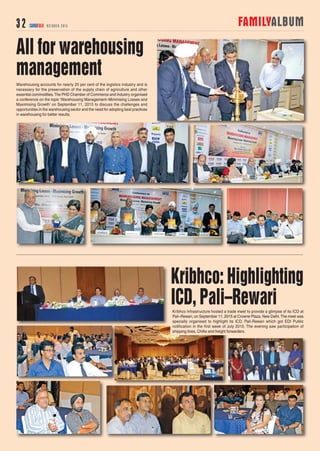FAMILYALBUM32 CARGOTALK OCTOBER 2015
Kribhco: Highlighting
ICD, Pali–Rewari
Warehousing accounts for nearly 25 per cent of the logistics industry and is
necessary for the preservation of the supply chain of agriculture and other
essential commodities.The PHD Chamber of Commerce and Industry organised
a conference on the topic ‘Warehousing Management–Minimising Losses and
Maximising Growth’ on September 11, 2015 to discuss the challenges and
opportunities in the warehousing sector and the need for adopting best practices
in warehousing for better results.
All for warehousing
management
Kribhco Infrastructure hosted a trade meet to provide a glimpse of its ICD at
Pali–Rewari, on September 11, 2015 at Crowne Plaza, New Delhi.The meet was
specially organised to highlight its ICD, Pali-Rewari which got EDI Public
notification in the first week of July 2015. The evening saw participation of
shipping lines, CHAs and freight forwarders.
 