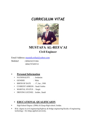 CURRICULUM VITAE
MUSTAFA AL-REFA’AI
Civil Engineer
Email Address: mustafa.refaai@yahoo.com
Mobile# : 00966542351066
00962797499719
• Personal Information
• NATIONALITY : Jordanian
• GENDER : Male
• BIRTH OF DATE : 17, Jan , 1988
• CURRENT ADRESS : Saudi Arabia
• MARITAL STATUS : Single
• DRIVING LICENSE : Jordan , Saudi
• EDUCATIONAL QUALIFICAION
• High School Degree: (2006) Al Zarqa High school, Jordan.
• B.Sc. degree in civil engineering/highway & bridge engineering/faculty of engineering
technology / AL-balqa applied university.
 
