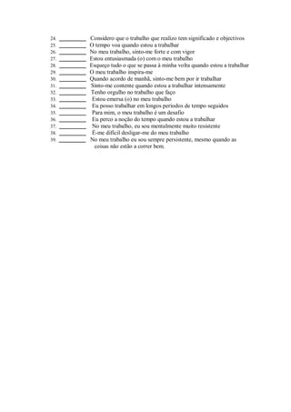 24. ___________ Considero que o trabalho que realizo tem significado e objectivos
25. ___________ O tempo voa quando estou a trabalhar
26. ___________ No meu trabalho, sinto-me forte e com vigor
27. ___________ Estou entusiasmada (o) com o meu trabalho
28. ___________ Esqueço tudo o que se passa à minha volta quando estou a trabalhar
29. ___________ O meu trabalho inspira-me
30. ___________ Quando acordo de manhã, sinto-me bem por ir trabalhar
31. ___________ Sinto-me contente quando estou a trabalhar intensamente
32. ___________ Tenho orgulho no trabalho que faço
33. ___________ Estou emersa (o) no meu trabalho
34. ___________ Eu posso trabalhar em longos períodos de tempo seguidos
35. ___________ Para mim, o meu trabalho é um desafio
36. ___________ Eu perco a noção do tempo quando estou a trabalhar
37. ___________ No meu trabalho, eu sou mentalmente muito resistente
38. ___________ É-me difícil desligar-me do meu trabalho
39. ___________ No meu trabalho eu sou sempre persistente, mesmo quando as
coisas não estão a correr bem.
 