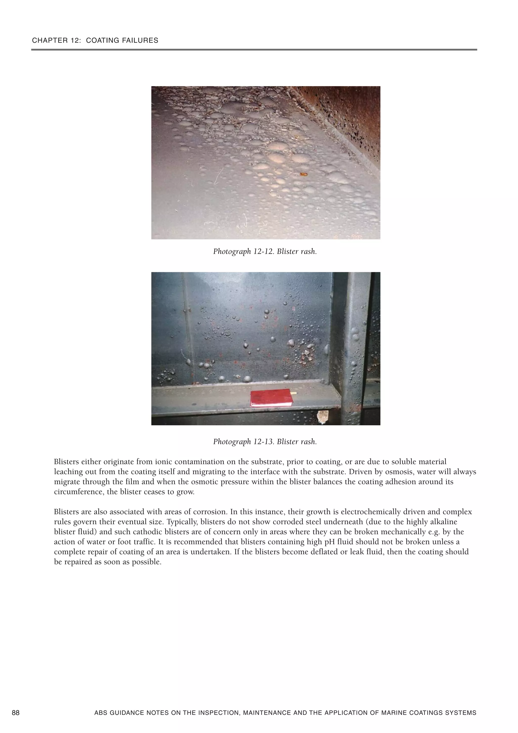 CHAPTER 12: COATING FAILURES
ABS GUIDANCE NOTES ON THE INSPECTION, MAINTENANCE AND THE APPLICATION OF MARINE COATINGS SYSTEMS
Photograph 12-12. Blister rash.
Photograph 12-13. Blister rash.
Blisters either originate from ionic contamination on the substrate, prior to coating, or are due to soluble material
leaching out from the coating itself and migrating to the interface with the substrate. Driven by osmosis, water will always
migrate through the film and when the osmotic pressure within the blister balances the coating adhesion around its
circumference, the blister ceases to grow.
Blisters are also associated with areas of corrosion. In this instance, their growth is electrochemically driven and complex
rules govern their eventual size. Typically, blisters do not show corroded steel underneath (due to the highly alkaline
blister fluid) and such cathodic blisters are of concern only in areas where they can be broken mechanically e.g. by the
action of water or foot traffic. It is recommended that blisters containing high pH fluid should not be broken unless a
complete repair of coating of an area is undertaken. If the blisters become deflated or leak fluid, then the coating should
be repaired as soon as possible.
88
 