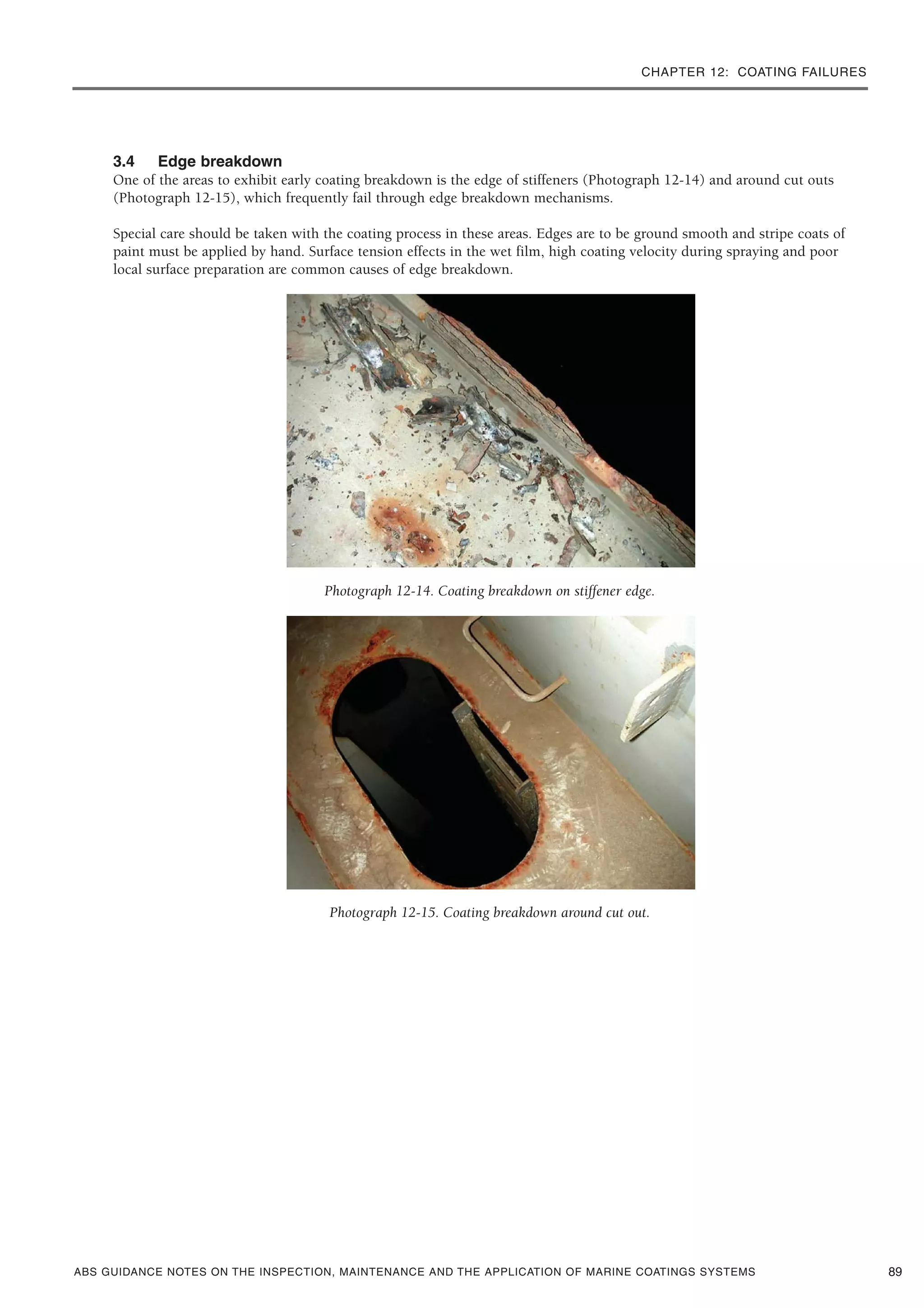 CHAPTER 12: COATING FAILURES
ABS GUIDANCE NOTES ON THE INSPECTION, MAINTENANCE AND THE APPLICATION OF MARINE COATINGS SYSTEMS
3.4 Edge breakdown
One of the areas to exhibit early coating breakdown is the edge of stiffeners (Photograph 12-14) and around cut outs
(Photograph 12-15), which frequently fail through edge breakdown mechanisms.
Special care should be taken with the coating process in these areas. Edges are to be ground smooth and stripe coats of
paint must be applied by hand. Surface tension effects in the wet film, high coating velocity during spraying and poor
local surface preparation are common causes of edge breakdown.
Photograph 12-14. Coating breakdown on stiffener edge.
Photograph 12-15. Coating breakdown around cut out.
89
 