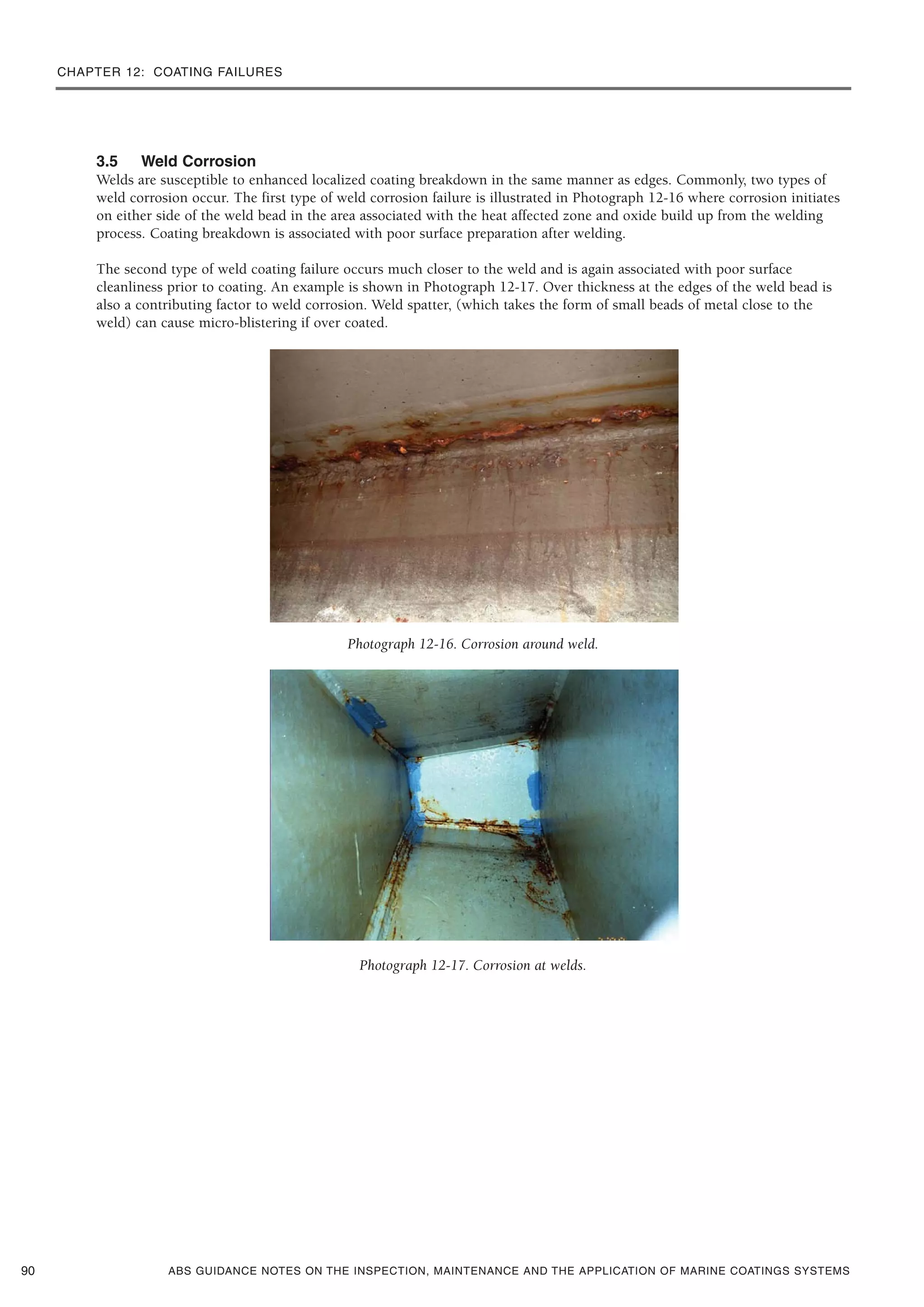 CHAPTER 12: COATING FAILURES
ABS GUIDANCE NOTES ON THE INSPECTION, MAINTENANCE AND THE APPLICATION OF MARINE COATINGS SYSTEMS
3.5 Weld Corrosion
Welds are susceptible to enhanced localized coating breakdown in the same manner as edges. Commonly, two types of
weld corrosion occur. The first type of weld corrosion failure is illustrated in Photograph 12-16 where corrosion initiates
on either side of the weld bead in the area associated with the heat affected zone and oxide build up from the welding
process. Coating breakdown is associated with poor surface preparation after welding.
The second type of weld coating failure occurs much closer to the weld and is again associated with poor surface
cleanliness prior to coating. An example is shown in Photograph 12-17. Over thickness at the edges of the weld bead is
also a contributing factor to weld corrosion. Weld spatter, (which takes the form of small beads of metal close to the
weld) can cause micro-blistering if over coated.
Photograph 12-16. Corrosion around weld.
Photograph 12-17. Corrosion at welds.
90
 
