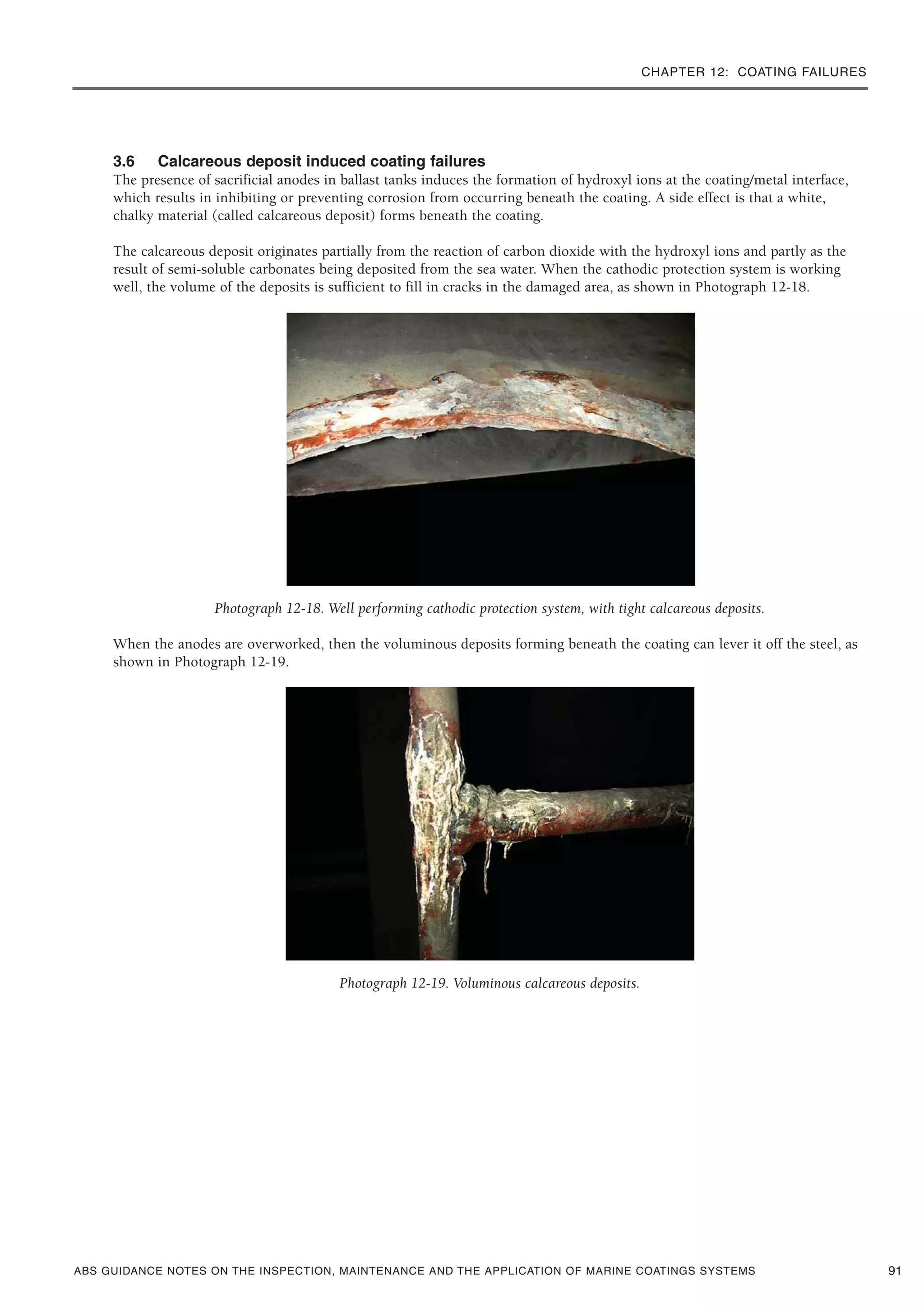 CHAPTER 12: COATING FAILURES
ABS GUIDANCE NOTES ON THE INSPECTION, MAINTENANCE AND THE APPLICATION OF MARINE COATINGS SYSTEMS
3.6 Calcareous deposit induced coating failures
The presence of sacrificial anodes in ballast tanks induces the formation of hydroxyl ions at the coating/metal interface,
which results in inhibiting or preventing corrosion from occurring beneath the coating. A side effect is that a white,
chalky material (called calcareous deposit) forms beneath the coating.
The calcareous deposit originates partially from the reaction of carbon dioxide with the hydroxyl ions and partly as the
result of semi-soluble carbonates being deposited from the sea water. When the cathodic protection system is working
well, the volume of the deposits is sufficient to fill in cracks in the damaged area, as shown in Photograph 12-18.
Photograph 12-18. Well performing cathodic protection system, with tight calcareous deposits.
When the anodes are overworked, then the voluminous deposits forming beneath the coating can lever it off the steel, as
shown in Photograph 12-19.
Photograph 12-19. Voluminous calcareous deposits.
91
 