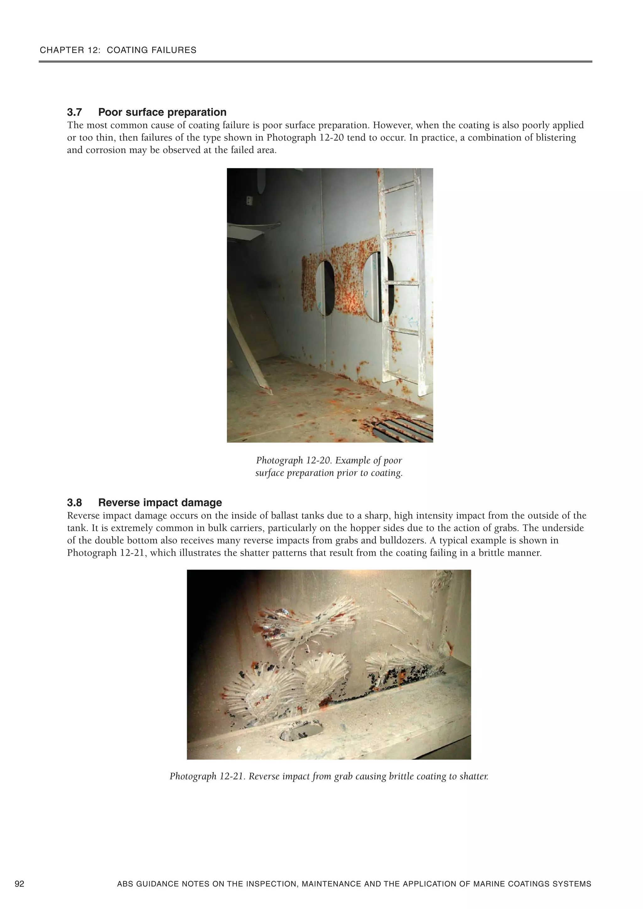 CHAPTER 12: COATING FAILURES
ABS GUIDANCE NOTES ON THE INSPECTION, MAINTENANCE AND THE APPLICATION OF MARINE COATINGS SYSTEMS
3.7 Poor surface preparation
The most common cause of coating failure is poor surface preparation. However, when the coating is also poorly applied
or too thin, then failures of the type shown in Photograph 12-20 tend to occur. In practice, a combination of blistering
and corrosion may be observed at the failed area.
Photograph 12-20. Example of poor
surface preparation prior to coating.
3.8 Reverse impact damage
Reverse impact damage occurs on the inside of ballast tanks due to a sharp, high intensity impact from the outside of the
tank. It is extremely common in bulk carriers, particularly on the hopper sides due to the action of grabs. The underside
of the double bottom also receives many reverse impacts from grabs and bulldozers. A typical example is shown in
Photograph 12-21, which illustrates the shatter patterns that result from the coating failing in a brittle manner.
Photograph 12-21. Reverse impact from grab causing brittle coating to shatter.
92
 