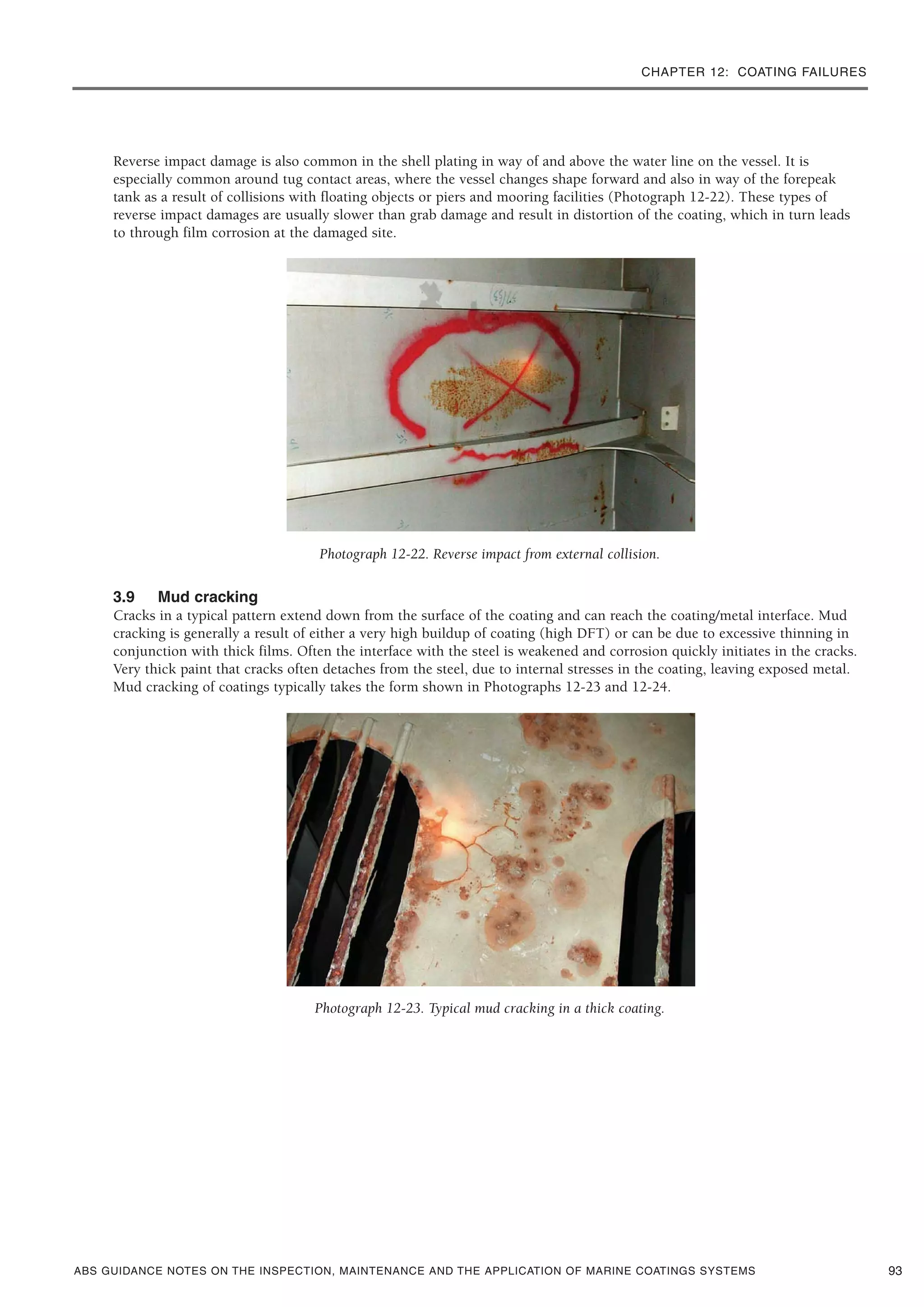 CHAPTER 12: COATING FAILURES
ABS GUIDANCE NOTES ON THE INSPECTION, MAINTENANCE AND THE APPLICATION OF MARINE COATINGS SYSTEMS
Reverse impact damage is also common in the shell plating in way of and above the water line on the vessel. It is
especially common around tug contact areas, where the vessel changes shape forward and also in way of the forepeak
tank as a result of collisions with floating objects or piers and mooring facilities (Photograph 12-22). These types of
reverse impact damages are usually slower than grab damage and result in distortion of the coating, which in turn leads
to through film corrosion at the damaged site.
Photograph 12-22. Reverse impact from external collision.
3.9 Mud cracking
Cracks in a typical pattern extend down from the surface of the coating and can reach the coating/metal interface. Mud
cracking is generally a result of either a very high buildup of coating (high DFT) or can be due to excessive thinning in
conjunction with thick films. Often the interface with the steel is weakened and corrosion quickly initiates in the cracks.
Very thick paint that cracks often detaches from the steel, due to internal stresses in the coating, leaving exposed metal.
Mud cracking of coatings typically takes the form shown in Photographs 12-23 and 12-24.
Photograph 12-23. Typical mud cracking in a thick coating.
93
 