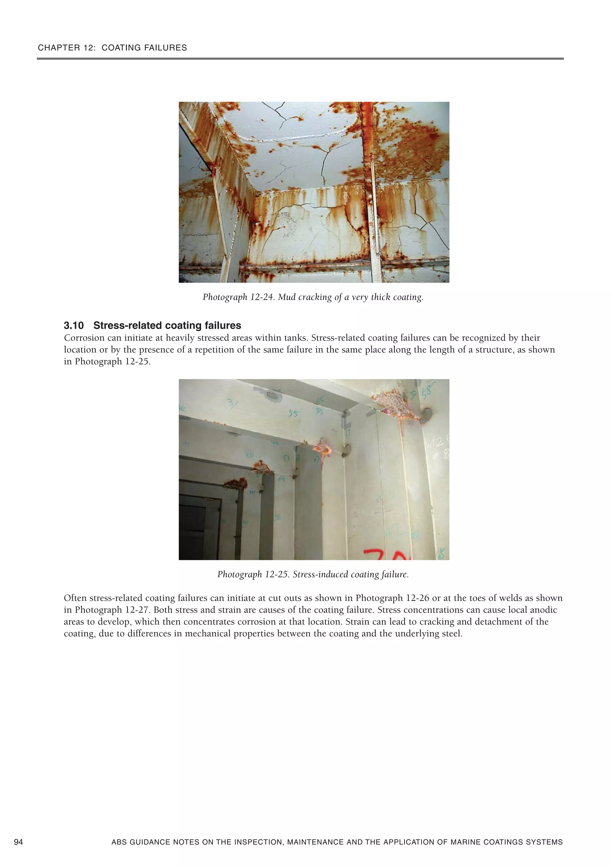 CHAPTER 12: COATING FAILURES
ABS GUIDANCE NOTES ON THE INSPECTION, MAINTENANCE AND THE APPLICATION OF MARINE COATINGS SYSTEMS
Photograph 12-24. Mud cracking of a very thick coating.
3.10 Stress-related coating failures
Corrosion can initiate at heavily stressed areas within tanks. Stress-related coating failures can be recognized by their
location or by the presence of a repetition of the same failure in the same place along the length of a structure, as shown
in Photograph 12-25.
Photograph 12-25. Stress-induced coating failure.
Often stress-related coating failures can initiate at cut outs as shown in Photograph 12-26 or at the toes of welds as shown
in Photograph 12-27. Both stress and strain are causes of the coating failure. Stress concentrations can cause local anodic
areas to develop, which then concentrates corrosion at that location. Strain can lead to cracking and detachment of the
coating, due to differences in mechanical properties between the coating and the underlying steel.
94
 