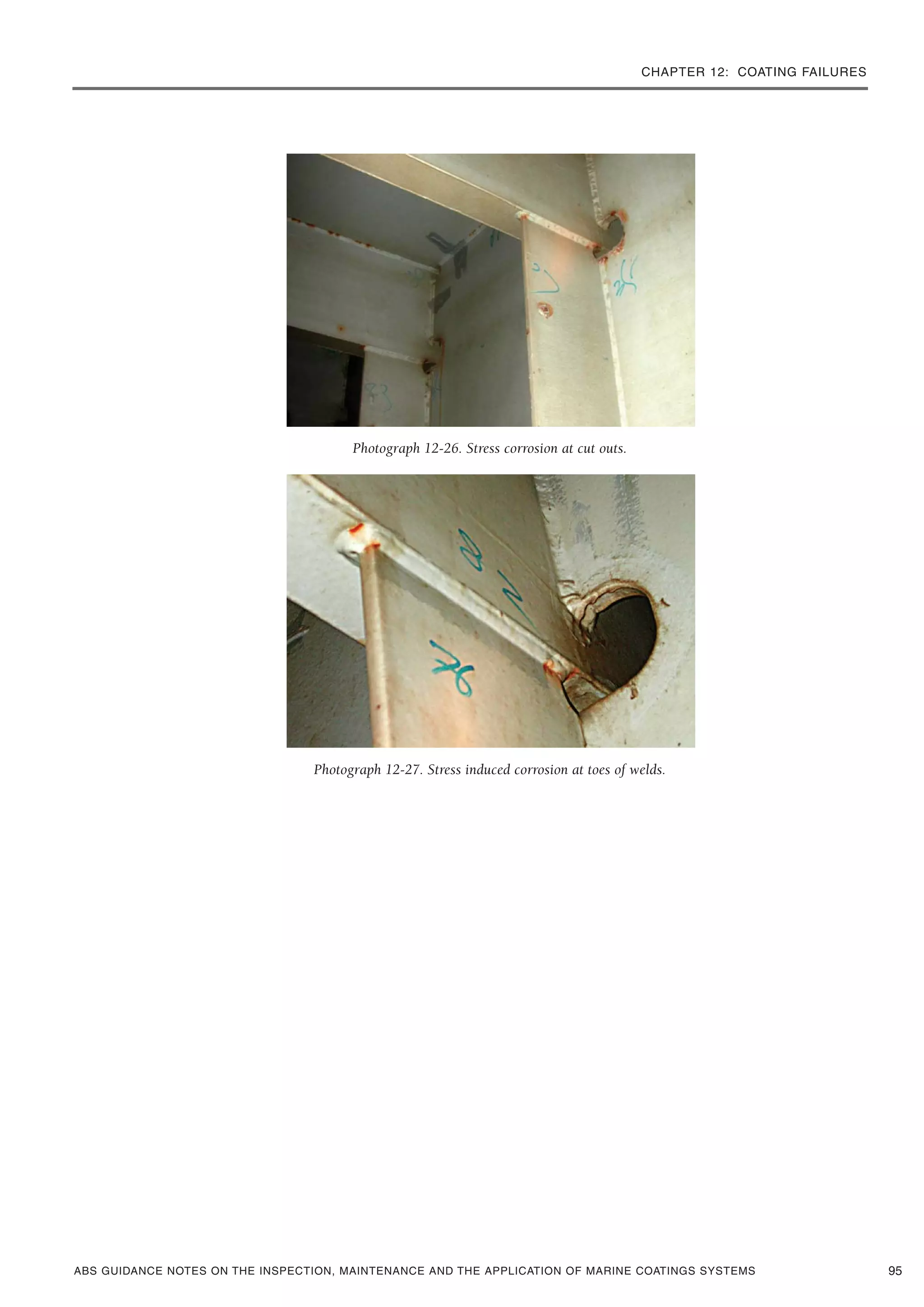 CHAPTER 12: COATING FAILURES
ABS GUIDANCE NOTES ON THE INSPECTION, MAINTENANCE AND THE APPLICATION OF MARINE COATINGS SYSTEMS
Photograph 12-26. Stress corrosion at cut outs.
Photograph 12-27. Stress induced corrosion at toes of welds.
95
 
