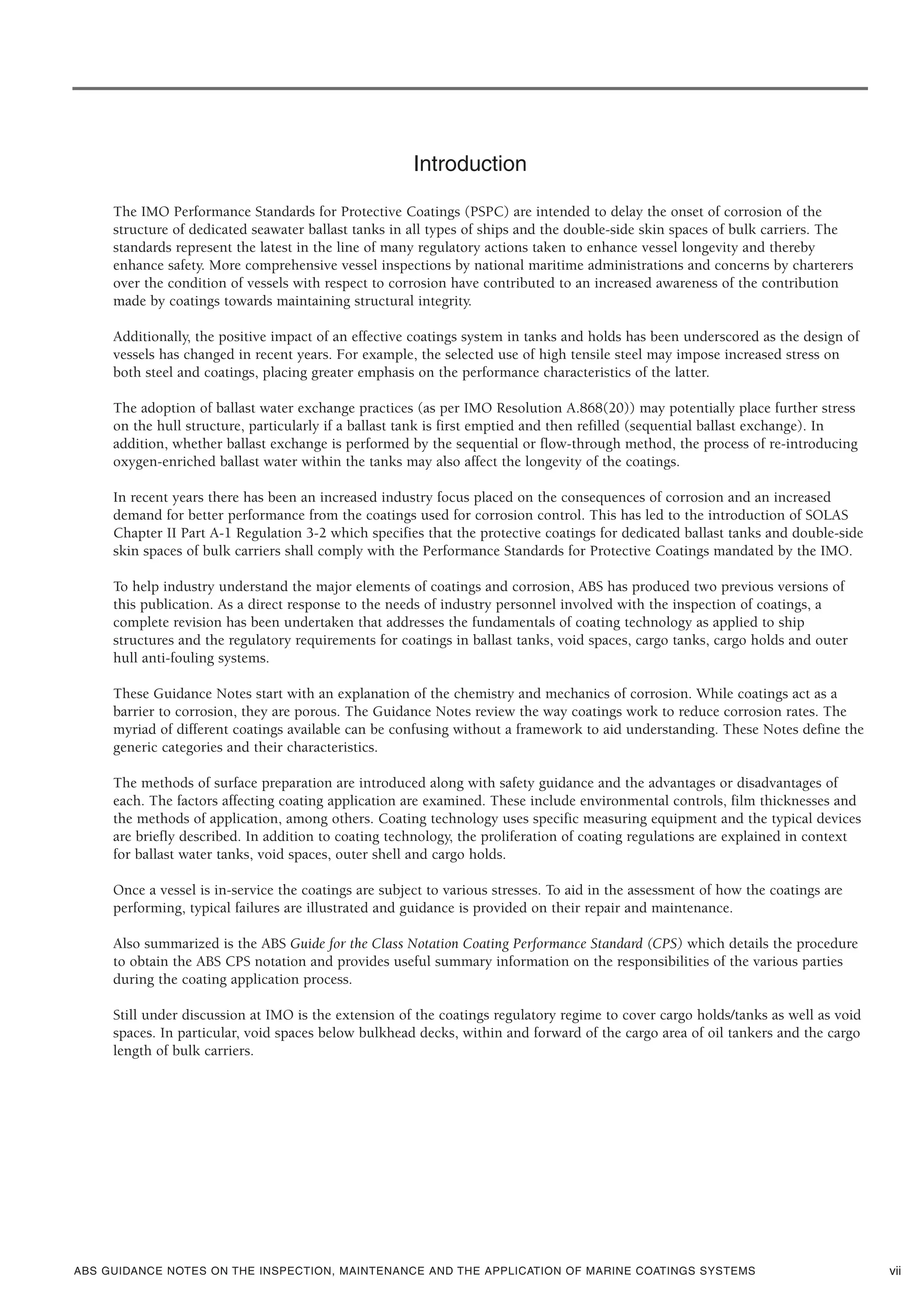ABS GUIDANCE NOTES ON THE INSPECTION, MAINTENANCE AND THE APPLICATION OF MARINE COATINGS SYSTEMS vii
Introduction
The IMO Performance Standards for Protective Coatings (PSPC) are intended to delay the onset of corrosion of the
structure of dedicated seawater ballast tanks in all types of ships and the double-side skin spaces of bulk carriers. The
standards represent the latest in the line of many regulatory actions taken to enhance vessel longevity and thereby
enhance safety. More comprehensive vessel inspections by national maritime administrations and concerns by charterers
over the condition of vessels with respect to corrosion have contributed to an increased awareness of the contribution
made by coatings towards maintaining structural integrity.
Additionally, the positive impact of an effective coatings system in tanks and holds has been underscored as the design of
vessels has changed in recent years. For example, the selected use of high tensile steel may impose increased stress on
both steel and coatings, placing greater emphasis on the performance characteristics of the latter.
The adoption of ballast water exchange practices (as per IMO Resolution A.868(20)) may potentially place further stress
on the hull structure, particularly if a ballast tank is first emptied and then refilled (sequential ballast exchange). In
addition, whether ballast exchange is performed by the sequential or flow-through method, the process of re-introducing
oxygen-enriched ballast water within the tanks may also affect the longevity of the coatings.
In recent years there has been an increased industry focus placed on the consequences of corrosion and an increased
demand for better performance from the coatings used for corrosion control. This has led to the introduction of SOLAS
Chapter II Part A-1 Regulation 3-2 which specifies that the protective coatings for dedicated ballast tanks and double-side
skin spaces of bulk carriers shall comply with the Performance Standards for Protective Coatings mandated by the IMO.
To help industry understand the major elements of coatings and corrosion, ABS has produced two previous versions of
this publication. As a direct response to the needs of industry personnel involved with the inspection of coatings, a
complete revision has been undertaken that addresses the fundamentals of coating technology as applied to ship
structures and the regulatory requirements for coatings in ballast tanks, void spaces, cargo tanks, cargo holds and outer
hull anti-fouling systems.
These Guidance Notes start with an explanation of the chemistry and mechanics of corrosion. While coatings act as a
barrier to corrosion, they are porous. The Guidance Notes review the way coatings work to reduce corrosion rates. The
myriad of different coatings available can be confusing without a framework to aid understanding. These Notes define the
generic categories and their characteristics.
The methods of surface preparation are introduced along with safety guidance and the advantages or disadvantages of
each. The factors affecting coating application are examined. These include environmental controls, film thicknesses and
the methods of application, among others. Coating technology uses specific measuring equipment and the typical devices
are briefly described. In addition to coating technology, the proliferation of coating regulations are explained in context
for ballast water tanks, void spaces, outer shell and cargo holds.
Once a vessel is in-service the coatings are subject to various stresses. To aid in the assessment of how the coatings are
performing, typical failures are illustrated and guidance is provided on their repair and maintenance.
Also summarized is the ABS Guide for the Class Notation Coating Performance Standard (CPS) which details the procedure
to obtain the ABS CPS notation and provides useful summary information on the responsibilities of the various parties
during the coating application process.
Still under discussion at IMO is the extension of the coatings regulatory regime to cover cargo holds/tanks as well as void
spaces. In particular, void spaces below bulkhead decks, within and forward of the cargo area of oil tankers and the cargo
length of bulk carriers.
 